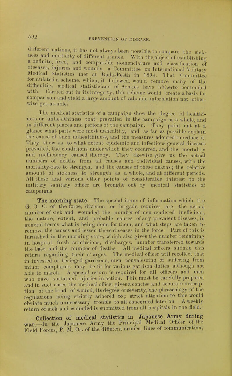 PREVENTION OF DISEASE. dififerent nations, il, 1ms not always been possibia to compare the sick- ness and mortality of different armies. With theobject of establishing a definite, fixed, and comparable nomenclalure and classiOcation of diseases, injuries and wounds, a Committee on International Military AJedical Statistics met at Hilda-Pesth in 1804. That Committee formulated a scheme, which, it followed, would remove many of the difficulties medical statisticians of Armies have hitherto contended with. Carried out in its integrity, this scheme would create a basis for comparison and yield a large amount of valuable information not other- wise get-at-able. The medical statistics of a campaign show the degree of healthi- ness or unhealthiness that prevailed in the campaign as a whole, and in different places and periods of the campaign. They point out at a glance what parts were most unhealthy, and as far as possible explain the cause of such un healthiness, and the measures adopted to reduce it. They show us to what extent epidemic and infectious general diseases prevailed, the conditions under which they occurred, and the mortality and inefficiency caused thereby. They likewise give us the actual numbers of deaths from all causes and individual causes, with the mortality-rate to strength, and the causes of these deaths ; the relative amount of sicl<ness to strengtli as a whole, and at different periods. All these and various other points of considerable interest to the military sanitary officer are brought out by medical statistics of campaigns. The morning' state.—The special items of information which the Gr. 0. C. of the force, division, or brigade requires are—the actual number of sick and wounded, the number of men rendered inefficient, the nature, extent, and probable causes of any prevalent diseases, in general terms what is being done for them, and wtiat steps are taken to remove the causes and lessen these diseases in the force. Part of this is furnished in the morning state, which also gives the number remaining in hospital, fresh admissions, discharges, number transferred towards the base, and the number of deaths. All medical oflBoers submit this return regarding their c-'urges. The medical officer will recollect that in invested or besieged garrisons, men convalescing or suffering from minor complaints may be fit for various garrison duties, although not able to march. A special return is required for all officers and men who have sustained injuries in action. This must be carefully prepared and in such cases the medical officer gives a concise^ and accurate descrip- tion of the kind of wound, its degree of severity, the phraseology of the regulations being strictly adhered to; strict attention to this would obviate much unnecessary trouble to all concerned later on. A weekly return of sick and wounded is submitted from all hospitals in the field. Collection of medical statistics in Japanese Army during war—In the Japanese Army the Principal Medical Officer of the Field Forces, P. M. Os. of the different armies, lines of communication,