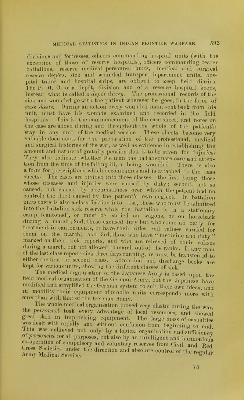 divisions and fortresses, officers commanding liospit.al units (with the exception of those of reserve hosjiitals), officers commanding bearer battalions, reserve medical personnel units, medical and surgical reserve depots, sick and wounded transport department units, hos- pital trains and hospital ships, are obliged to keep field diaries. The p. M. 0. of a depot, division and of a reserve ho8()ital keeps, instead, what is called a depot diary. The professional records of the sick and wounded go with the patient wherever he goes, in the form of case sheets. During an action every wounded man, sent back from his unit, must have liis wounds examined and recorded in the field hospitals. This is the commencement of the case sheet, and notes on the case are added during and throughout the whole of the patientV. stay in any unit of the medical service. These sheets become very valuable documents for the preparation of the professional, medical and surgical histories of the war, as well as evidence in establishing the amount and nature of gratuity pension that is to be given for injuries. They also indicate whether the man has had adequate care and atten- tion from the time of his falling ill, or being wounded. There is also a form for prescriptions which accompanies and is attached to the case sheets. The cases are divided into three classes—the first being those whose diseases and injuries were caused by duty; second, not so. caused, but caused by circumstances over which the patient had no control; the third caused by the patient's own neglect. In battalion units there is also a classification into—-Ist, those who must be admitted into the battalion sick reserve while the battalion is in a stationary camp (cantoned), or must be carried on wagons, or on horseback during a march ; 2nd, those excused duty but who come up daily for treatment in cantonments, or have their rifles and valises carried for them on the march; and 3rd, those who havemedicine and duty  marked on their sick reports, and wlio are relieved of their valises during a march, but not allowed to march out of the ranks. If any mau of the last class reports sick three days running, he must be transferred to either the first or second class. Admissiion and discharge books are kept for various units, showing the different classes of sick. The medical organisation of the Japanese Army is based upon thn field medical organisation of the German Army, but the Japanese have modified and simplified the German system to suit their own ideas, and in mobility their equipment of mobile units corresponds mor« 'with ours than with that of the German Army. The whole medical organisation proved very elastic during the war the personnel took every advantage of local resources, and showed great skill in improvising equipment. The large mass of casualties was dealt with rapidly and without confusion from beginning to end Ihis was achieved not only by a logical organisation and sufficiency oipersonnel for all purposes, but also by an intelligent and harmonious co-operation of compulsory and voluntary reserves from Civil and Red Cross Societies under the direction and absolute control of the regular Army Medical Service. 'tguiar 75