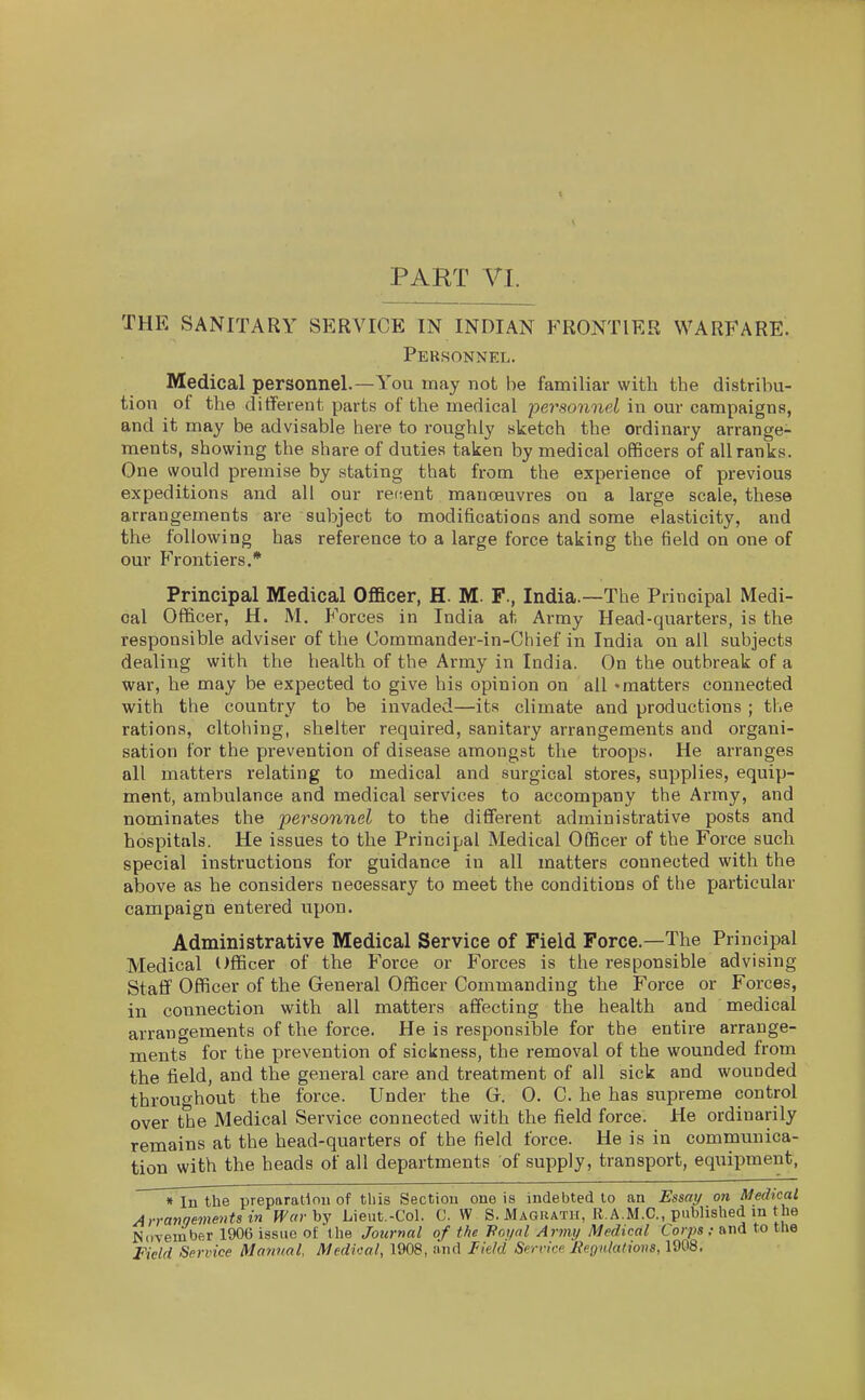 THE SANITARY SERVICE IN INDIAN FRONTIER WARFARE. Personnel. Medical personnel.—You may not be familiar with the distribu- tion of the different parts of the medical personnel in our campaigns, and it may be advisable here to roughly sketch the ordinary arrange- ments, showing the share of duties taken by medical officers of all ranks. One would premise by stating that from the experience of previous expeditions and all our rectent manoeuvres on a large scale, these arrangements are subject to modifications and some elasticity, and the following has reference to a large force taking the field on one of our Frontiers.* Principal Medical OflBcer, H. M. F., India.—The Principal Medi- cal Officer, H. M. Forces in India at Army Head-quarters, is the responsible adviser of the Commander-in-Chief in India on all subjects dealing with the health of the Army in India. On the outbreak of a war, he may be expected to give his opinion on all • matters connected with the country to be invaded—its climate and productions ; the rations, cltohing, shelter required, sanitary arrangements and organi- sation for the prevention of disease amongst the troops. He arranges all matters relating to medical and surgical stores, supplies, equip- ment, ambulance and medical services to accompany the Army, and nominates the personnel to the different administrative posts and hospitals. He issues to the Principal Medical Officer of the Force such special instructions for guidance in all matters connected with the above as he considers necessary to meet the conditions of the particular campaign entered upon. Administrative Medical Service of Field Force.—The Principal Medical Officer of the Force or Forces is the responsible advising Staff Officer of the General Officer Commanding the Force or Forces, in connection with all matters affecting the health and medical arrangements of the force. He is responsible for the entire arrange- ments for the prevention of sickness, the removal of the wounded from the field, and the general care and treatment of all sick and wounded throughout the force. Under the G. 0. C. he has supreme control over the Medical Service connected with the field force. He ordinarily remains at the head-quarters of the field force. He is in communica- tion with the heads of all departments of supply, transport, equipment, « In the preparadouof tliis Section one is indebted to an Essai/ on Medical Arrangements in Warhj Lieut.-Col. C. W S. Magrath, R.A.M.C., published in the November 1906 issue of the Journal of the Hoyal Army Medical Corps; and to the Field Service Manual, Medical, 1908, and I^ield Sern'ce JfeQulaliovs, 1908.