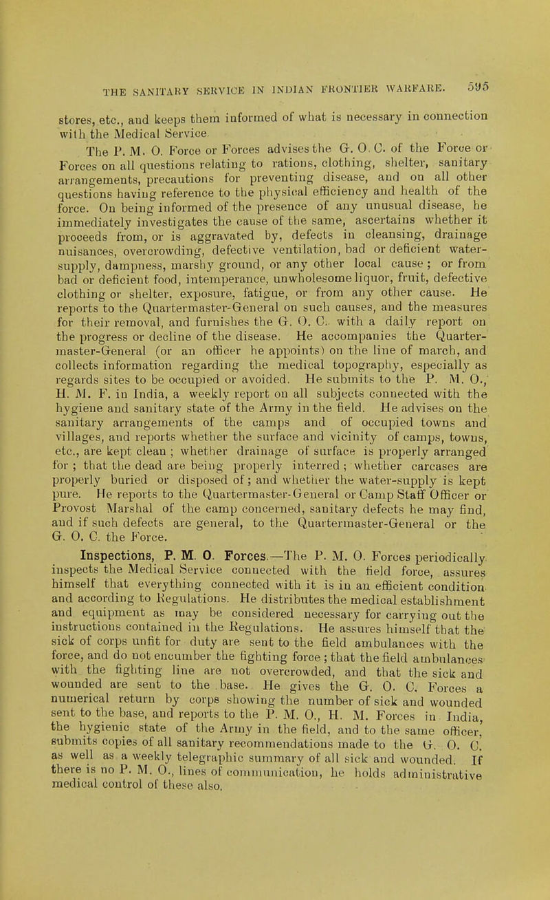 stores, etc., and keeps them iafortned of what is necessary in connection with the Medical Service. The P. M. 0. P'orce or Forces advises the Gr. 0. C. of the Force or Forces on all questions relating to rations, clothing, shelter, sanitary arrangements, precautions for preventing disease, and on all other questions having reference to the physical efficiency and health of the force. On being informed of the presence of any unusual disease, he immediately investigates the cause of the same, ascertains whether it proceeds from, or is aggravated by, defects in cleansing, drainage nuisances, overcrowding, defective ventilation, bad or deficient water- supply, dampness, marshy ground, or any other local cause ; or from bad or deficient food, intemperance, unwholesome liquor, fruit, defective clothing or shelter, exposure, fatigue, or from any other cause. He reports to the Quartermaster-General on such causes, and the measures for their removal, and furnishes the Gr. O. C. with, a daily report on the progress or decline of the disease. He accompanies the Quarter- master-General (or an officer he appoints) on the line of march, and collects information regarding the medical topography, especially as regards sites to be occupied or avoided. He submits to the P. M. 0.,' H. M. F. in India, a weekly report on all subjects connected with the hygiene and sanitary state of the Army in the field. He advises on the sanitary arrangements of the camps and of occupied towns and villages, and reports whether the surface and vicinity of camps, towns, etc., are kept clean ; whether drainage of surface is properly arranged for; that the dead are being properly interred ; whether carcases are properly buried or disposed of; and whether the water-supply is kept pure. He reports to the Quartermaster-General or Camp Staff Officer or Provost Marshal of the camp concerned, sanitary defects he may find, and if such defects are general, to the Quartermaster-General or the G. 0. C. the Force. Inspections, P. M. 0. Forces.—The P. M. 0. Forces periodically inspects the Medical Service connected with the field force, assures himself that everything connected with it is in an efficient condition and according to Kegulations. He distributes the medical establishment and equipment as may be considered necessary for carrying out the instructions contained iu the Kegulations. He assures himself that the sick of corps unfit for duty are sent to the field ambulances with the force, and do not encumber the fighting force ; that the field ambulances- with the fighting line are not overcrowded, and that the sick and wounded are sent to the base. He gives the G. 0. C. Forces a numerical return by corps showing the number of sick and wounded sent to the base, and reports to the P. M. 0., H. M. Forces in India, the hygienic state of the Army in the field, and to the same officer' submits copies of all sanitary recommendations made to the G. 0. c! as well as a weekly telegraphic summary of all sick and wounded. If there is no P. M. 0., lines of conrmunieation, he holds administrative medical control of these also.