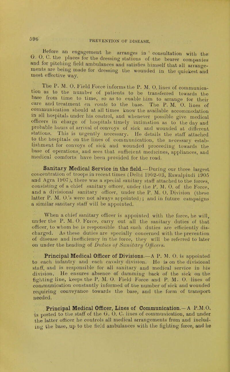 PKEVENTION OF DISEASE. Before an engagement he arranges in ' consultation with the (t. U. C. the places for the dressing stations of the bearer companies and tor pitching field ambulances and satisfies himself that all arrange- ments are being made for dressing the wounded in the quickest and most eifective way. The P. M. 0. i^'ield Force informs the P. M. 0, lines of communica- tion as to the number of patients to be transferred towards the base from time to time, so as to enable Idm to arrange for their care and treatment e7i route to the base. The P. M. 0. lines of communication should at ail times know the available accommodation in all hospitals under his control, and whenever possible give medical officers in charge of hospitals timely intimation as to the day and probable hours of arrival of convoys of sick and wounded at different stations. This is urgently necessary. He details the staff' attached to the hospitals on the lines of communication, the necessary estab- lishment for convoys of sick and wounded proceeding towards the base of operations, and sees that sufficient medicines, appliances, and medical comforts have been provided for the road. Sanitary Medical Service in the field.—During our three largest concentration of troops in recent times (Delhi 1902-03, Rawalpindi 1905 and Agra ll»07 j, there was a special sanitary staff attached to the forces, consisting of a chief sanitary officer, under the P. M. 0. of the Force, and a divisional sanitary officer, under the P. M. 0. Division (these latter P. M. O.'s were not always appointedj; and in future campaigns a similar sanitary staff' will be appointed. When a chief sanitary officer is appointed with the force, he will, under the P. M. 0. Force, carry out all the sanitary duties of that officer, to whom be is responsible that such duties are efficiently dis- charged. As these duties are specially concerned with the prevention of disease and inefficiency in tUe lorce, they will be referred to later on under the heading of Duties of Sanitary Officers. Principal Medical OflBcer of Divisions.—A P. M. 0. is appointed to each infantry and each cavalry division. He is on the divisional staff, and is responsible for all sanitary and medical service in his division. He ensures absence of damming back of the sick on the fighting line, keeps the P. M. O. Field Force and P. M. 0. lines of communication constantly informed of the number of sick and wounded requiring conveyance towards the base, and the form of transport needed. Principal Medical Officer, Lines of Communication. — A P.M.O. is posted to the staff of the G, 0. C lines of communication, and under the latter officer he controls all medical arrangements from and includ- ing the base, up to the tieJd ambulances with the fighting force, and he