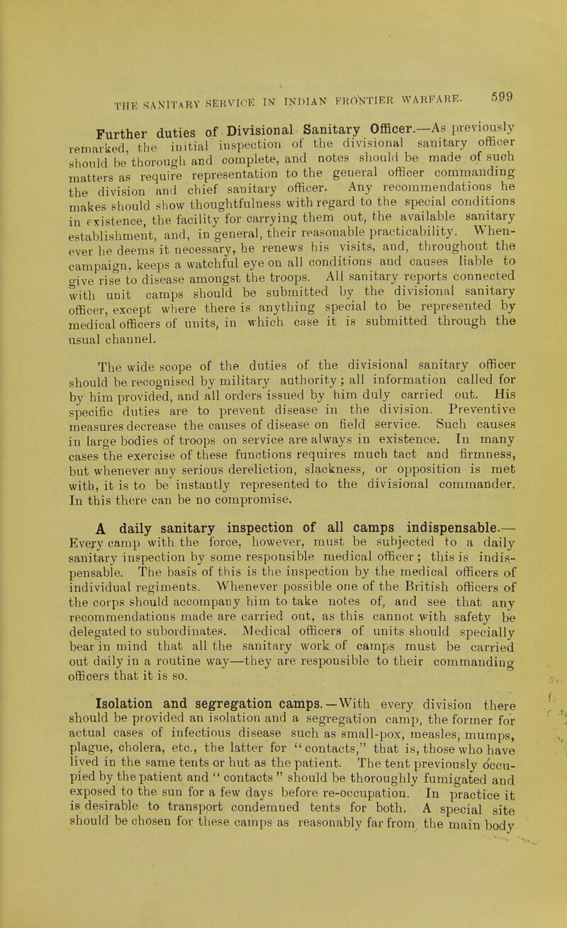 699 Further duties of Divisional Sanitary Officer.—As previously remarked, the initial inspection of the divisional sanitary officer slionld be thorough and complete, and notes should be made of such matters as require representation to the general officer commanding the division and chief sanitary officer. Any recommendations he makes should show thoughtfulness with regard to the special conditions in existence, the facility for carrying them out, the available sanitary establishment, and, in general, their reasonable practicability. When- ever he deems it necessary, he renews his visits, and, throughout the campaign, keeps a watchful eye on all conditions and causes liable to o-ive rise to disease amongst the troops. All sanitary reports connected with unit camps should be submitted by the divisional sanitary officer, except where there is anything special to be represented by medical officers of units, in which case it is submitted through the usual channel. The wide scope of the duties of the divisional sanitary officer should be recognised by military authority ; all information called for by him provided, and all orders issued by him duly carried out. His specific duties are to prevent disease in the division. Preventive measures decrease the causes of disease on field service. Such causes in large bodies of troops on service are always in existence. In many cases the exercise of these functions requires much tact and firmness, but whenever any serious dereliction, slackness, or opposition is met with, it is to be instantly represented to the divisional commander. In this there can be no compromise. A daily sanitary inspection of all camps indispensable.— Every camp with the force, however, must be subjected to a daily sanitary inspection by some responsible medical officer; this is indis- pensable. The basis of this is the inspection by the medical officers of individual regiments. Whenever possible one of the British officers of the corps should accompany him to take notes of, and see that any recommendations made are carried out, as this cannot with safety be delegated to subordinates. Medical officers of units should specially bear in mind that all the sanitary work of camps must be carried out daily in a routine way—they are responsible to their commanding officers that it is so. Isolation and segregation camps.—With every division there should be provided an isolation and a segregation camp, the former for actual cases of infectious disease such as small-pox, measles, mumps, plague, cholera, etc., the latter for contacts, that is, those who have lived in the same tents or hut as the patient. The tent previously occu- pied by the patient and  contacts  should be thoroughly fumigated and exposed to the sun for a few days before re-occupation. In practice it is desirable to transport condemned tents for both. A special site should be chosen for these camps as reasonably far from, the main body