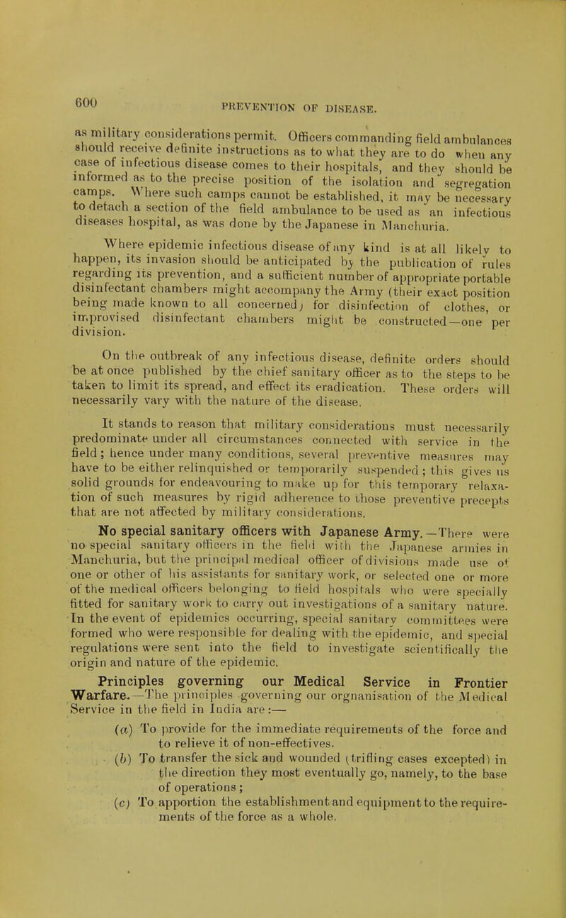 as military consKlerations permit. Officers commanding field ambulances should receive definite instructions as to wliat they are to do when any case of infectious disease comes to their hospitals, and they should be informed as to the precise position of the isolation and segregation camps. Where such camps cannot be established, it may be necessary to detach a section of the field ambulance to be used as an infectious diseases hospital, as was done by the Japanese in Manchuria. Where epidemic infectious disease of any kind is at all likelv to happen, its invasion should be anticipated hy the publication of rules regarding its prevention, and a sufficient number of appropriate portable disinfectant chambers might accompany the Army (their exact position being made known to all concerned; for disinfectif)n of clothes, or irr.provised disinfectant chambers might be constructed—one' per division. On the outbreak of any infectious disease, definite orders should be at once published by the chief sanitary officer as to the steps to be taken to limit its spread, and effect its eradication. These orders will necessarily vary with the nature of the disease. It stands to reason that military considerations must necessarily predominate under all circumstances connected with service in the field ; hence under many conditions, several preventive measures may have to be either relinquished or temporarily suspended ; this gives us solid grounds for endeavouring to make up for this temporary relaxa- tion of such measures by rigid adherence to those preventive precepts that are not affected by military considerations. No special sanitary officers with Japanese Army,—There were no special sanitary officers in the field witli the Japanese armies in Manchuria, but the principal medical officer of divisions made use ot one or other of his assistants for Siinitary work, or selected one or more of the medical officers belonging to field hospitals who were specially fitted for sanitary work to carry out investigations of a sanitary nature. In the event of epidemics occurring, special sanitary committees were formed who were responsible for dealing with the epidemic, and special regulations were sent into the field to investigate scientifically the origin and nature of the epidemic. Principles governing our Medical Service in Frontier Warfare.—The principles governing our orgnanisation of the Medical Service in the field in India are:— (a) To provide for the immediate requirements of the force and to relieve it of non-effectives. (h) To transfer the sick and wounded (trifling cases excepted) in the direction they most eventually go, namely, to the base of operations; (c) To apportion the establishment and equipment to the require- ments of the force as a whole,