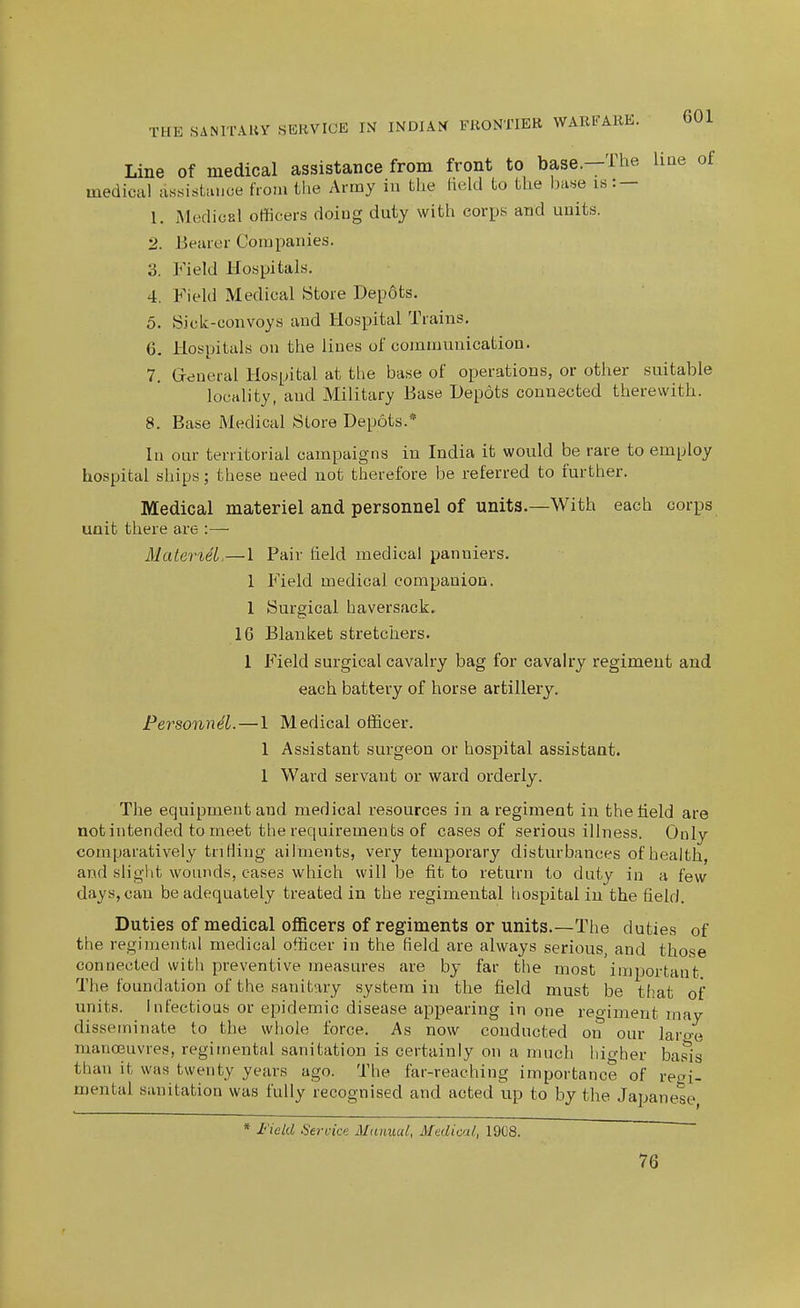 Line of medical assistance from front to base.—The line of medical assistance from the Army in the Held to the Ijase is : — 1. Medical officers doing duty with corps and units. 2. Bearer Companies. 3. Field Hospitals. 4. Field Medical Store Depots. 5. Sick-convoys and Hospital Trains. 6. Hospitals on the lines of communication. 7. Greneral Hospital at the base of operations, or other suitable locality, and Military Base Depots connected therewith. 8. Base Medical Store Depots.* In our territorial campaigns in India it would be rare to employ hospital ships; these need not therefore be referred to further. Medical materiel and personnel of units.—With each corps unit there are :— MateneL—1 Pair field medical panniers. 1 Field medical companion. 1 Surgical haversack. 16 Blanket stretchers. 1 Field surgical cavalry bag for cavalry regiment and each battery of horse artillery. Personnel.—1 Medical officer. 1 Assistant surgeon or hospital assistant. 1 Ward servant or ward orderly. The equipment and medical resources in a regiment in the held are not intended to meet the requirements of cases of serious illness. Only comparatively triHing ailments, very temporary disturbances of health, and slight wounds, cases which will be fit to return to duty in a few days, can be adequately treated in the regimental hospital in the field. Duties of medical officers of regiments or units.—The duties of the regimental medical officer in the field are always serious, and those connected with preventive measures are by far the most important The foundation of the sanitary system in the field must be that of units. Infectious or epidemic disease appearing in one reo-imeut may disseminate to the whole force. As now conducted on our laro-e manoeuvres, regimental sanitation is certainly on a much hio-her basis than it was twenty years ago. The far-reaching importance of re<n mental sanitation was fully recognised and acted up to by the Japan ^ ese. * I'ield Service Mtinual, Medical, 1908. 76