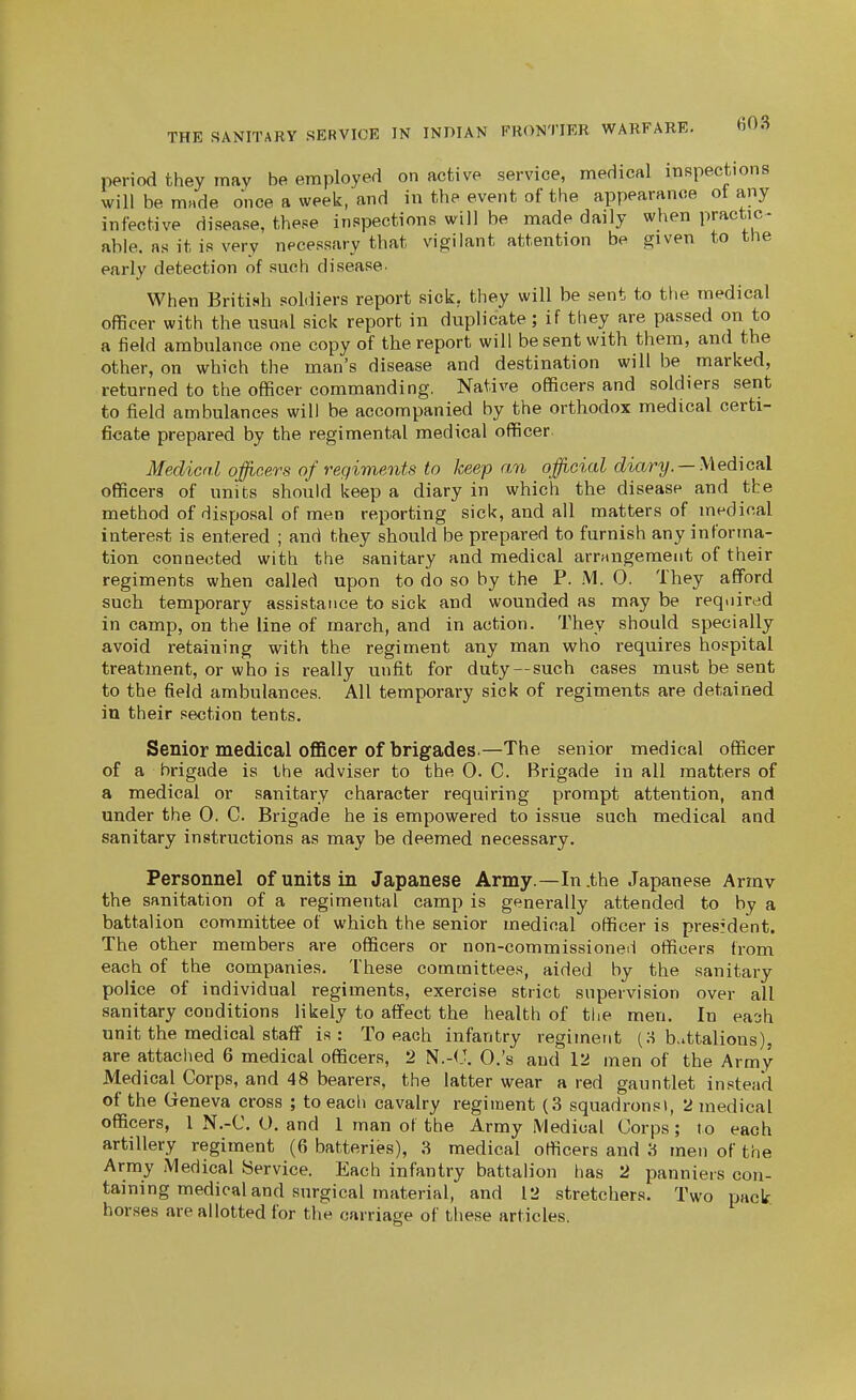 period they may be employed on active service, medical inspections will be made once a week, and in the event of the appearance ot any infective disease, these inspections will be made daily when practic- able, as it is very necessary that vigilant attention be given to the early detection of such disease. When British soldiers report sick, they will be sent to tlie medical officer with the usual sick report in duplicate; if they are passed on to a field ambulance one copy of the report will be sent with them, and the other, on which the man's disease and destination will be marked, returned to the officer commanding. Native officers and soldiers sent to field ambulances will be accompanied by the orthodox medical certi- ficate prepared by the regimental medical officer. Medical officers of regiments to keep an official dmri/. —Medical officers of units should keep a diary in which the disease and the method of disposal of men reporting sick, and all matters of medical interest is entered ; and they should be prepared to furnish any informa- tion connected with the sanitary and medical arrangement of their regiments when called upon to do so by the P. M. 0. They afford such temporary assistance to sick and wounded as may be required in camp, on the line of march, and in action. They should specially avoid retaining with the regiment any man who requires hospital treatment, or who is really unfit for duty--such cases must be sent to the field ambulances. All temporary sick of regiments are detained in their section tents. Senior medical officer of brigades.—The senior medical officer of a brigade is the adviser to the 0. C. Brigade in all matters of a medical or sanitary character requiring prompt attention, and under the 0. C. Brigade he is empowered to issue such medical and sanitary instructions as may be deemed necessary. Personnel of units in Japanese Army.—In .the Japanese Armv the sanitation of a regimental camp is generally attended to by a battalion committee of which the senior medical officer is president. The other members are officers or non-commissioned officers from each of the companies. These committees, aided by the sanitary police of individual regiments, exercise strict supervision over all sanitary conditions likely to affect the health of the men. In eao-h unit the medical staff is: To each infantry regiment (o b.ittalions), are attached 6 medical officers, 2 N.-(J. 0,'s and 12 men of the Army Medical Corps, and 48 bearers, the latter wear a red gauntlet instead of the Geneva cross ; to each cavalry regiment (3 squadronsi, 2 medical officers, 1 N.-C. O. and 1 man of the Army Medical Corps; to each artillery regiment (6 batteries), 3 medical officers and 3 men of the Army Medical Service. Each infantry battalion has 2 panniers con- taining medical and surgical material, and 12 stretchers. Two pack horses are allotted for the carriage of these articles.