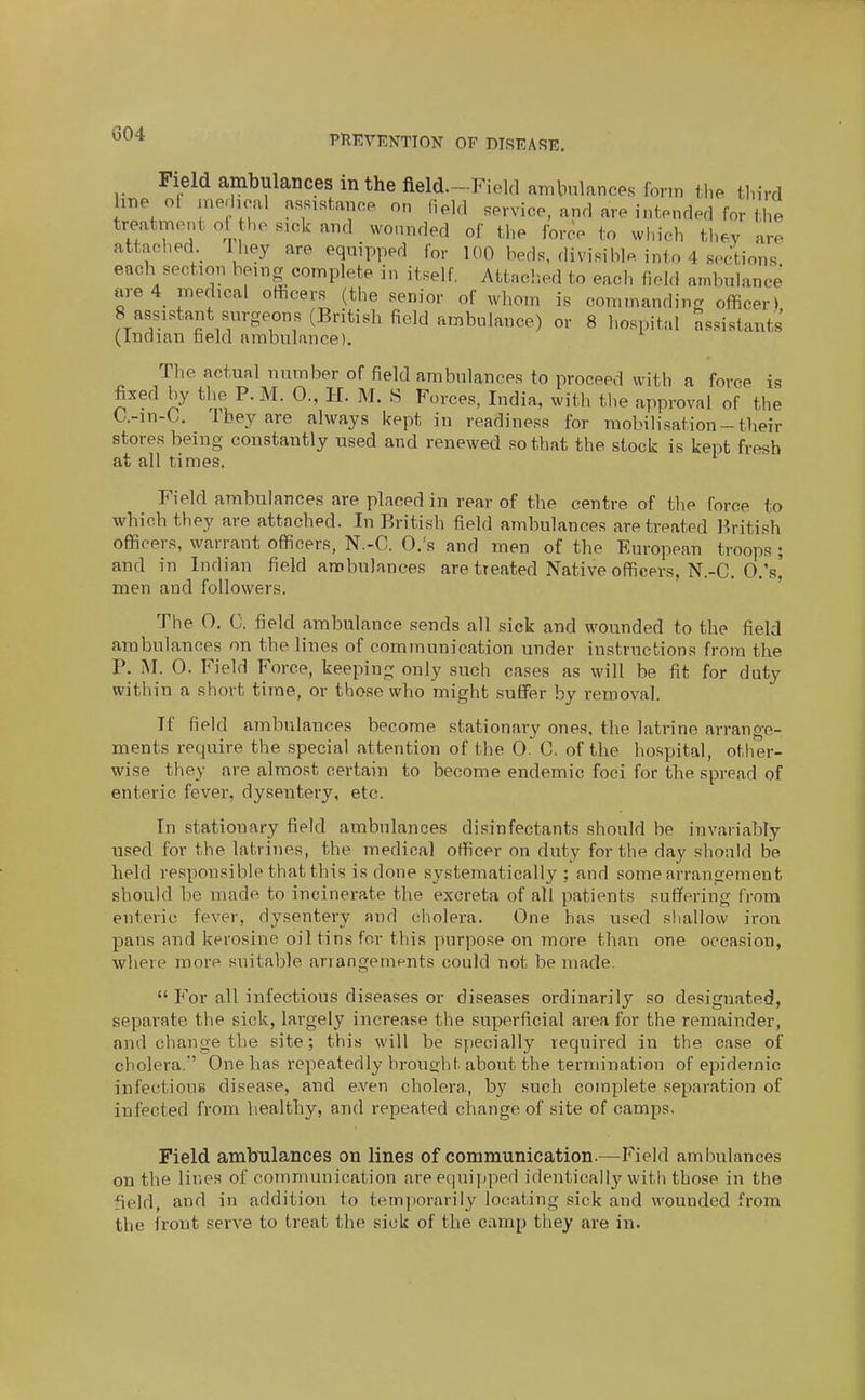 G04 Field ambulances in the field—Field ambulances form the third me of merhoal asRisUnoe on field service, and are intended for the treatment oUhe sick and vvonnded of the force to which the.v are attached. Ihey are equipped for 100 beds, divisible into 4 sections' each section being complete in itself. Attached to each field ambulance are 4 medical officers (the senior of whom is commanding officer) 8 assistant surgeons (British field ambulance) or 8 hospital assistants (Indian held ambulance). The actual number of field ambulances to proceed with a force is fixed by the P.M. 0., H. M. S Forces, India, with the approval of the U-in-C. 1 bey are always kept in readiness for mobilisation-their stores being constantly used and renewed so that the stock is kept fresh at all times. Field ambulances are placed in rear of the centre of the force to which they are attached. In British field ambulances are treated British officers, warrant officers, N.-C. O.'s and men of the European troops ; and in Indian field ambulances are treated Native officers, N.-C. O.'s' men and followers. The 0. C. field ambulance sends all sick and wounded to the field ambulances on the lines of communication under instructions from the P. M. 0. Field Force, keeping only such cases as will be fit for duty within a short time, or those who might suffer by removal. If field ambulances become stationary ones, the latrine arrange- ments require the special attention of the 0. C. of the hospital, other- wise they are almost certain to become endemic foci for the spread of enteric fever, dysentery, etc. In stationary field ambulances disinfectants should be invariably used for the latrines, the medical officer on duty for the day should be held responsible that this is done systematically ; and some arrangement should be made to incinerate the excreta of all patients suffering from enteric fever, dysentery and cholera. One hfis used sliallow iron pans and kerosine oil tins for this purpose on more than one occasion, where more suitable arrangeinents could not be made.  For all infectious diseases or diseases ordinarily so designated, separate the sick, largely increase the superficial area for the remainder, and change the site; this will be specially required in the case of cholera.' One has repeatedly brought about the termination of epidemic infectious disease, and e.ven cholera, by such complete separation of infected from healthy, and repeated change of site of camps. Field ambulances on lines of communication.—Field ambulances on the lines of communication are equipped identically with those in the field, and in addition to temporarily locating sick and wounded from the front serve to treat the sick of the camp they are in.