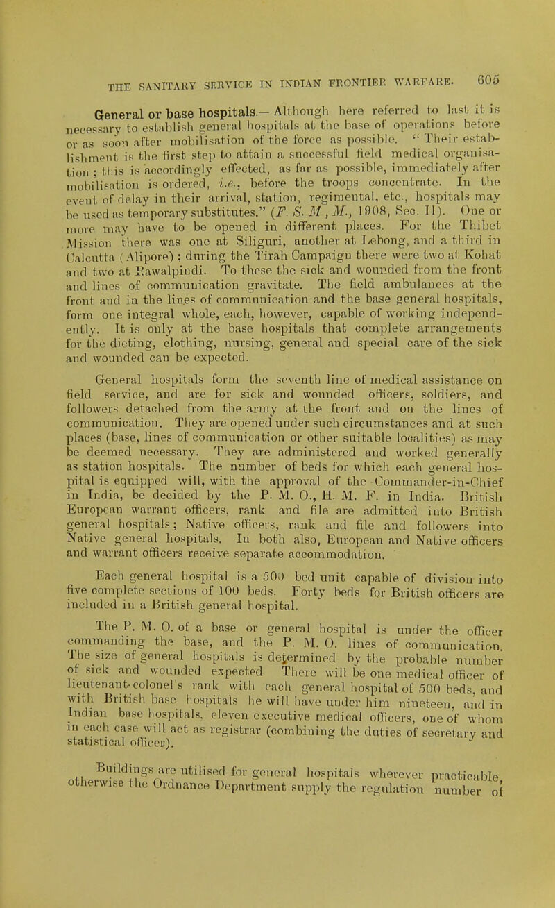 General or base hospitals.-Although here referred to last it i8 necessary to establish general hospitals at the base of operations before or as soon after mobilisation of the foroe as possible.  Their estal> lishment is the first step to attain a successful field medical organisa- tion ; this is accordingly eflfected, as far as possible, immediately after mohi'lisation is ordered, i.e., before the troops concentrate. In the event of delay in their arrival, station, regimental, etc., hospitals may be used as temporary substitutes. (F. S. M , M., i 908, Sec. 11). One or more may have to be opened in different places. For the Thibet Mission there was one at Siliguri, another at Lebong, and a third in Calcutta (Alipore) ; during the Tirah Campaign there were two at Kohat and two at Kawalpindi. To these the sick and wounded from the front and lines of communication gravitate. The field ambulances at the front and in the lines of communication and the base general hospitals, form one integral whole, each, however, capable of working independ- ently. It is only at the base hospitals that complete arrangements for the dieting, clothing, nursing, general and special care of the sick and wounded can be expected. General hospitals form the seventh line of medical assistance on field service, and are for sick and wounded officers, soldiers, and followers detached from the army at the front and on the lines of communication. They are opened under such circumstances and at such places (base, lines of communication or other suitable localities) as may be deemed necessary. They are administered and worked generally as station hospitals. The number of beds for which each general hos- pital is equipped will, with the approval of the Commander-in-Cliief in India, be decided by the P. M. 0., H. M. F. in India. British European warrant officers, rank and file are admitte(i into British general hospitals; Native officers, rank and file and followers into Native general hospitals. In both also, European and Native officers and warrant officers receive separate accommodation. Each general hospital is a 500 bed unit capable of division into five complete sections of 100 beds. Forty beds for British officers are included in a British general hospital. The P. M.O. of a base or general hospital is under the officer commanding the base, and the P. M. (). lines of communication. The size of general hospitals is dejermined by the probable number of sick and wounded expected There will be one medical officer of lieutenant-colonel's rank with each general hospital of 500 beds, and with British base hospitals lie will have under him nineteen, and in Indian base hospitals, eleven executive medical officers, one of whoin in each case will act as registrar (combining the duties of secretary and statistical officer). Buildings are utilised for general hospitals wherever practicable otherwise the Ordnance Department supply the regulation number of