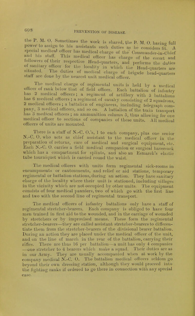 riiEVENTlON OF DISEASE. the 1 M. 0. feometiuies the work is sluucd, the R M. 0 havina full power to assign to his assistants sucli duties as he considers lib A special medical ofiicer has medical charge of the Cornmauder-in-Chief and his staff. _ ihis medical officer lias charge of the escort and iollowers ot their respective Head-quarters, and performs the duties ot sanitary officer for the locality in which the Head-quarters are situated. I he duties of medical charge of brigade head-quarters stall are done by the nearest unit medical officer. The medical charge of regimental units is held by a medical officer of rank below that of field officer. Each battalion of infantry has 2 medical officers; a regiment of artillery with 3 battalions has 6 medical officers ; a regiment of cavalry consisting of 2 squadrons, 2 medical officers ; a battalion of engineers, including telegraph com- pany, 3 medical officers, and so on. A battalion of the train transport has 3 medical officers ; an ammunition column 5, thus allowing for one medical officer to sections of companies of these units. Alfmedical officers of units are mounted. There is a staff of N.-C. O.'s, 1 to each company, plus one senior N.-C. 0. who acts as chief assistant to the medical officer in the preparation of returns, care of medical and surgical equipment, etc. Each N.-C. 0. carries a field medical companion or surgical havert^ack which has a compartment for splints, and also an Esmarch's elastic tube tourniquet which is carried round the waist. Tl)e medical officers with units form regimental sick-rooms in encampments or cantonments, and relief or aid stations, temporary regimental or battalion stations, during an action. They have sanitary charge of the locality where their unit is stationed, including villages in the vicinity which are not occupied by other units. 'J'he equipment consists of four medical panniers, two of which go with the first Hue and two with the second line of regimental transport. The medical officers of infantry battalions only have a staff of regimental stretcher-bearers. Each company is obliged to have four men trained in first aid to the wounded, and in the carriage of wounded by stretchers or by improvised means. These form the regimental stretcher-bearers—they are called assistant stretcher-bearers to differen- tiate them from the stretcher-bearers of the divisional bearer battalion. During an action they are placed under the medical officer of the unit, and on the line of march in the rear of the battalion, carrying their rifles. There are thus 16 per battalion — a unit has only 4 companies —one stretcher to 4 bearers which make a squad. Their duties are as in our Army. They are usually accompanied wlien at work by the company medical N.-C. 0. The battalion medical officers seldom go beyond their own dressing station, although they would proceed into the fighting ranks if ordered to go there in connection with any special case.