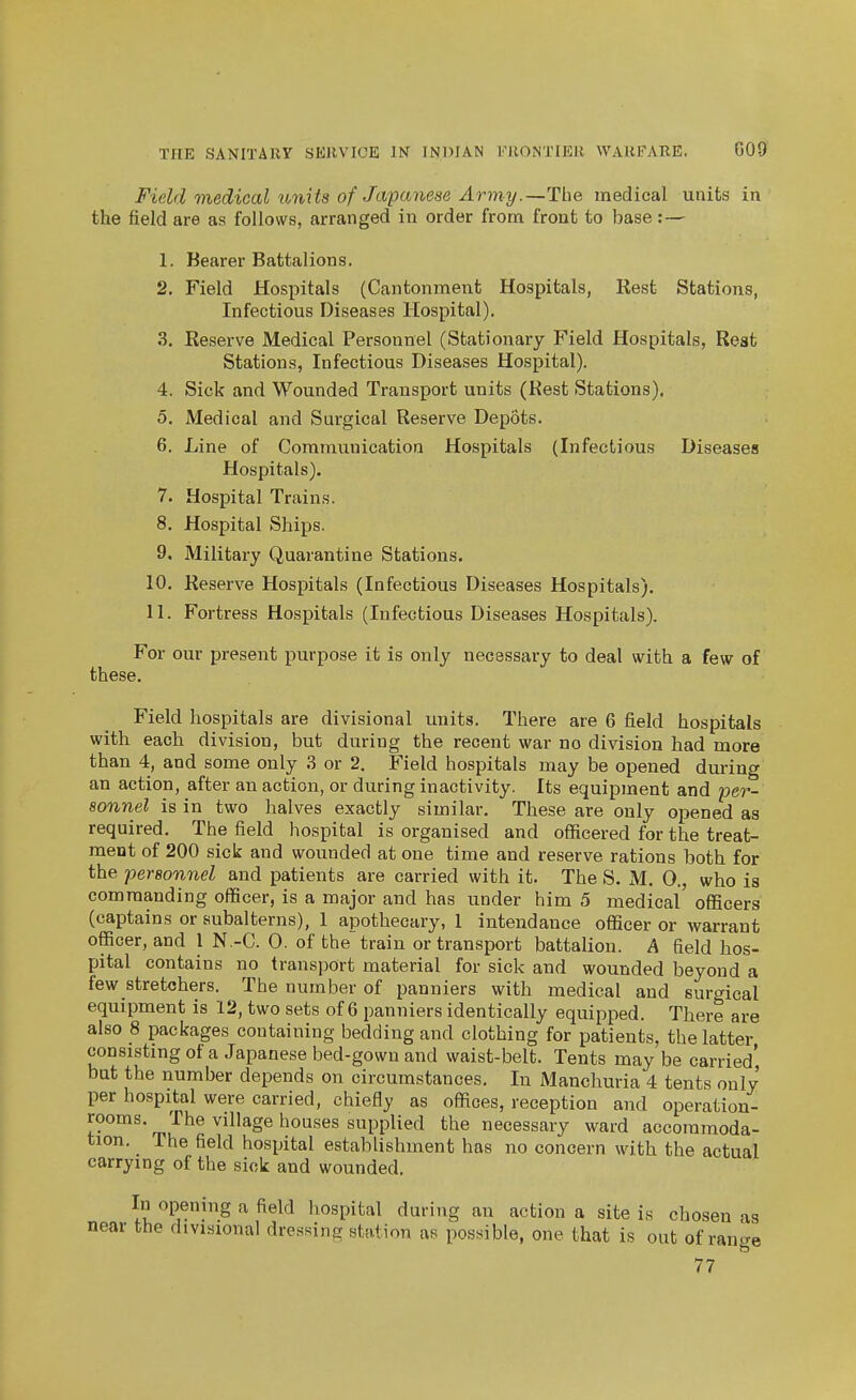 Field 7yiedical units of Japanese Army.—The medical units in the field are as follows, arranged in order from front to base: — 1. Bearer Battalions. 2. Field Hospitals (Cantonment Hospitals, Rest Stations, Infectious Diseases Hospital). 3. Reserve Medical Personnel (Stationary Field Hospitals, Rest Stations, Infectious Diseases Hospital). 4. Sick and Wounded Transport units (Rest Stations). 5. Medical and Surgical Reserve Depots. 6. Line of Communication Hospitals (Infectious Diseases Hospitals). 7. Hospital Trains. 8. Hospital Ships. 9. Military Quarantine Stations. 10. Reserve Hospitals (Infectious Diseases Hospitals). 11. Fortress Hospitals (Infectious Diseases Hospitals). For our present purpose it is only necessary to deal with a few of these. Field hospitals are divisional units. There are 6 field hospitals with each division, but during the recent war no division had more than 4, and some only 3 or 2. Field hospitals may be opened during an action, after an action, or during inactivity. Its equipment and per- sonnel is in two halves exactly similar. These are only opened as required. The field hospital is organised and officered for the treat- ment of 200 sick and wounded at one time and reserve rations both for the personnel and patients are carried with it. The S. M. 0., who is commanding officer, is a major and has under him 5 medical' officers (captains or subalterns), 1 apothecary, 1 intendauce officer or warrant officer, and 1 N-C. 0. of the train or transport battalion. A field hos- pital contains no transport material for sick and wounded beyond a few stretchers. The number of panniers with medical and surgical equipment is 12, two sets of 6 panniers identically equipped. There are also 8 packages containing bedding and clothing for patients, the latter consistingof a Japanese bed-gown and waist-belt. Tents maybe carried' but the number depends on circumstances. In Manchuria 4 tents only per hospital were carried, chiefly as offices, reception and operation- rooms. The village houses supplied the necessary ward accommoda- tion. The field hospital establishment has no concern with the actual carrying of the sick and wounded. In opening a field hospital during an action a site is chosen as near the divisional dressing station as possible, one that is out of ran^e 77