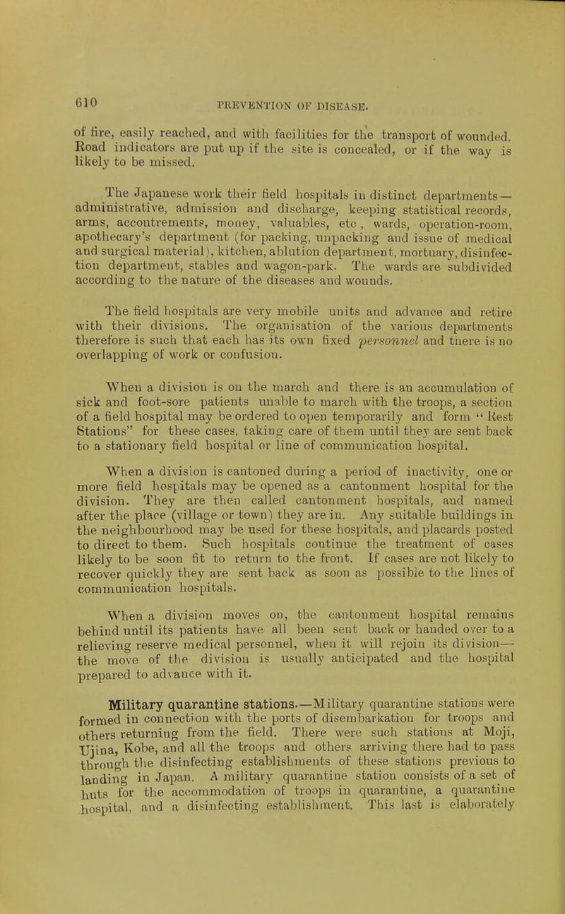 of fire, easily reached, and with facilities for the transport of wounded. Koad indicators are put up if the site is concealed, or if the way is likely to be missed. The Japanese work their field hospitals indistinct departments- administrative, admission and discharge, kee^iing statistical records, arms, accoutrements, money, valuables, etc , wards, operation-room, apothecary's department (for packing, unpacking and issue of medical and surgical material), kitchen, ablution department, mortuary, disinfec- tion department, stables and wagon-park. The wards are subdivided according to the nature of the diseases and wounds. The field hospitals are very mobile units and advance and retire with their divisions. The organisation of the various departments therefore is such that each has its own fixed personnel and there is no overlapping of work or confusion. When a division is on the march and there is an accumulation of sick and foot-sore patients unable to march with the troops, a section of a field hospital may be ordered to oi)en temporarily and form  Kest Stations for these cases, taking care of them until they are sent back to a stationary field hospital or line of communication hospital. When a division is cantoned during a period of inactivity, one or more field hospitals may be opened as a cantonment hospital for the division. They are then called cantonment hospitals, and named after the place (village or town) they are in. Any suitable buildings in the neighbourhood may be used for these hospitals, and placards posted to direct to them. Such hospitals continue the treatment of cases likely to be soon fit to return to the front. If cases are not likely to recover quickly they are sent back as soon as possible to the lines of communication hospitals. When a division moves on, the cantonment hospital remains behind until its patients have all been sent back or handed over to a relieving reserve medical personnel, when it will rejoin its division— the move of the division is usually anticipated and the hospital prepared to advance with it. Military quarantine stations—Military quarantine stations were formed in connection with the ports of disembarkation for troops and others returning from the field. There were such stations at Moji, TJiina, Kobe, and all the troops and others arriving there had to pass through the disinfecting establishments of these stations previous to landing in Japan. A military quarantine station consists of a set of huts for the accommodation of troops in quarantine, a quarantine hospital, and a disinfecting establishment. This last is elaborately