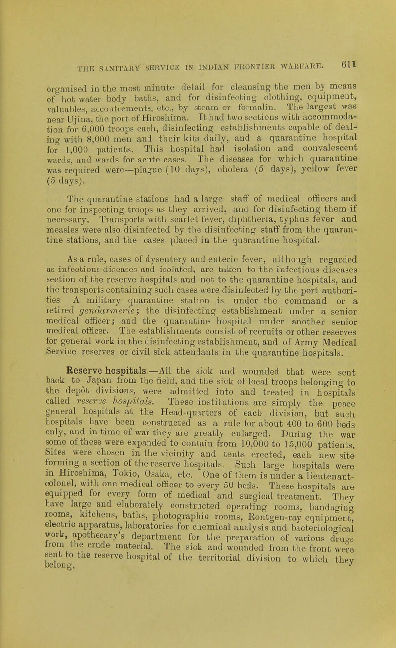 organised in the most minute detail for cleansing the men by means of°hot water body baths, and for disinfecting clothing, equipment, valuables, accoutrements, etc, by steam or formalin. The largest was near Ujina, the port of Hiroshima. It had two sections with accommoda- tion for 6,000 troops each, disinfecting establishments capable of deal- ing with 8,000 men and their kits daily, and a quarantine hosi-)ital for' 1,000 patients. This hospital had isolation and convalescent wards, and wards for acute cases. The diseases for which quarantine was required were—plague (10 days), cholera (5 days), yellow fever (5 days). The quarantine stations had a large staff of medical officers and one for inspecting troops as they arrived, and for disinfecting them if necessary. Transports with scarlet fever, diphtheria, typhus fever and measles were also disinfected by the disinfecting staff from the quaran- tine stations, and the cases placed in the quarantine hospital. As a rule, cases of dysentery and enteric fever, although regarded as infectious diseases and isolated, are taken to the infectious diseases section of the reserve hospitals and not to the quarantine hospitals, and the transports containing such cases were disinfected by the port authori- ties A military quarantine station is under the command or a retired gendarmerie; the disinfecting establishment under a senior medical officer; and the quarantine hospital under another senior medical officer. The establishments consist of recruits or other reserves for general work in the disinfecting establishment, and of Army Medical Service reserves or civil sick attendants in the quarantine hospitals. Reserve hospitals.—All the sick and wounded that were sent back to Japan from the field, and the sick of local troops belonging to the depot divisions, were admitted into and treated in hospitals called reserve hospitals. These institutions are simply the peace general hospitals at the Head-quarters of each division, but such hospitals have been constructed as a rule for about 400 to 600 beds only, and in time of war they are greatly enlarged. During the war some of these were expanded to contain from 10,000 to 15,000 patients. Sites were chosen in the vicinity and tents erected, each new site forming a section of the reserve hospitals. Such large hospitals were in Hiroshima, Tokio, Osaka, etc. One of them is under a lieutenant- colonel, with one medical officer to every 50 beds. These hospitals are equipped for every form of medical and surgical treatment. They have large and elaborately constructed operating rooms, bandaging rooms, kitchens, baths, photographic rooms, Kontgen-ray equipment^ electric apparatus, laboratories for chemical analysis and bacteriological work, apothecary's department for the preparation of various dru^^s from the crude material. The sick and wounded from the front were sent to the reserve hospital of the territorial division to which thev belong.