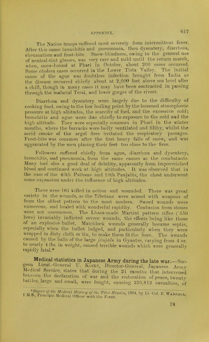 The Native troops suffered most severely from intermittent fever. After this came bronchitis and pneumonia, then dysentery, diarrhrea, rheumatism and frost-bite. Snow-blindness, owing to the general use of neutral-tint glasses, was very rare and mild until the return march, when, snow-bound at Phari in October, about 200 cases occurred. Some cholera cases occurred iu the Lower Tista Valley. The initial cause of the ague was doubtless infection brought from India as the disease occurred chiefly about at 2,000 feet above sea level after a chill, though in many cases it may have been contracted in passing through the malarial Terai, and lower gorges of the rivers. Diarrhoea and dysentery were largely due to the difficulty of cooking food, owing to the low boiling point by the lessened atmospheric pressure at high altitudes, the scarcity of fuel, and the excessive cold; bronchitis and ague were due chiefly to exposure to the cold and the high altitude. They were especially common in Phari in the winter months, where the barracks were badly ventilated and filthy, whilst the acrid smoke of the argol fires irritated the respiratory passages. Frost-bite was common after the first heavy falls of snow, and was aggravated by the men placing their feet too close to the fires. Followers suffered chiefly from ague, diarrhoea and dysentery, bronchitis, and pneumonia, from the same causes as the combatants. Many had also a good deal of debility, apparently from impoverished blood and continued work at high altitudes. It was observed that in the case of the 40th Pathans and l!)th Panjabis, the chest underwent some ex|)ansion under the influence of high altitudes. There were 161 killed in action and wounded. There was great variety in the wounds, as the Tibetans were armed with weapons of from the oldest pattern to the most modern. Sword wounds were numerous, and healed with wonderful rapidity. Contusion from stones were not uncommon. The Lhasa-tnade Martini pattern rifles ( ooO bore) invariably inflicted severe wounds, the efifects being like those of an explosive bullet. Matchlock wounds generally became septic, especially wlien the bullet lodged, and particularly when they were wrapped in diriiy cloth or tin, to make them fit the bore. The wounds caused by the balls of the large jinjals in Gyantse, vavying from 4 oz. to nearly 4 lbs. in weight, caused terrible wounds which were eenerallv vapidly fatal.* ^ Medical statistics in Japanese Army during the late war.—Sur- geon Lieut.-General U. Koikr, Director-Genenil, Japanese Army Medical Service, states that during the 21 months that intervened between the declaration of war and the restoration of peace, twentv battles, large and small, were fought, causing 220,812 casualties, of I M R^T^' ''/(\\^f'^'¥<'<^^ fJ'story of the Tibet Mission, 1904, by Lt, -Col. E wln^^ I.M.8., Principal Medical Offioer with the Force. ii-. nADDBLL, 78