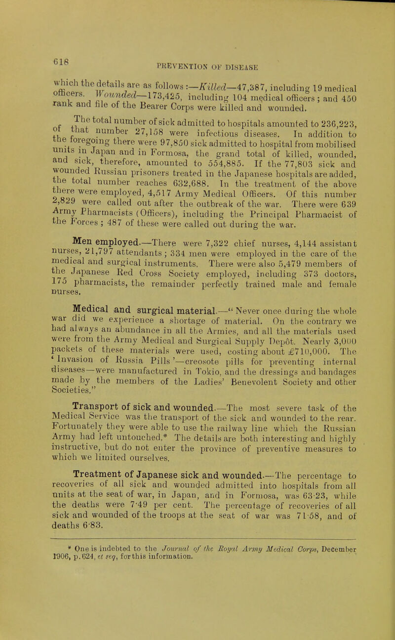 Which the details are as follows :-Killed-47,'687, including 19 medical otiicers Wounded~\7S,425, including 104 medical officers ; and 450 rank and fale of the Bearer Corps were killed and wounded. The total number of sick admitted to hospitals amounted to 236,223, or that number 27,158 were infectious diseases. In addition to me loregomg there were 97,850 sick admitted to hospital from mobilised units in Japan and in Formosa, the grand total of killed, wounded, and sick, therefore, amounted to 554,885. If the 77,803 sick and wounded Russian prisoners treated in the Japanese hospitals are added, the total number reaches 632,688. In the treatment of the above there were employed, 4,517 Army Medical Officers. Of this number A829 were called out after the outbreak of the war. There were 639 Army Pharmacists (Officers), including the Principal Pharmacist of the Forces ; 487 of these were called out during the war. Men employed—There were 7,322 chief nurses, 4,144 assistant nurses, 21,797 attendants ; 334 men were employed in the care of the medical and surgical instruments. There were also 5,479 members of the Japanese Red Cross Society employed, including 373 doctors, 175 pharmacists, the remainder perfectly trained male and female noirses. Medical and surgical material.—*' Never once during the whole war did we experience a shortage of material. On the contrary we had always an abundance in all the Armies, and all the materials used were from the Army Medical and Surgical Supply Depot. Nearly 3,000 packets of these materials were used, costing about £710,000. The ♦ Invasion of Russia Pills '—creosote pills for preventing internal diseases—were manufactured in Tokio, and the dressings and bandages made by the members of the Ladies' Benevolent Society and other Societies. Transport of sick and wounded.—The most severe task of the Medical Service was the transport of the sick and wounded to the rear. Fortunately they were able to use the railway line which the Russian Army had left untouched* The details are both interesting and highly instructive, but do not enter the province of preventive measures to which we limited ourselves. Treatment of Japanese sick and wounded.—The percentage to recoveries of all sick and wounded admitted into hospitals from all units at the seat of war, in Japan, and in Formosa, was 63'28, while the deaths were 7-49 per cent. The percentage of recoveries of all sick and wounded of the troops at the seat of war was 7158, and of deaths 6-83. * One is indebted to the Journal of the Royal Army Medical Corps, December 1906, p.624, ct sefj, foTthis information.