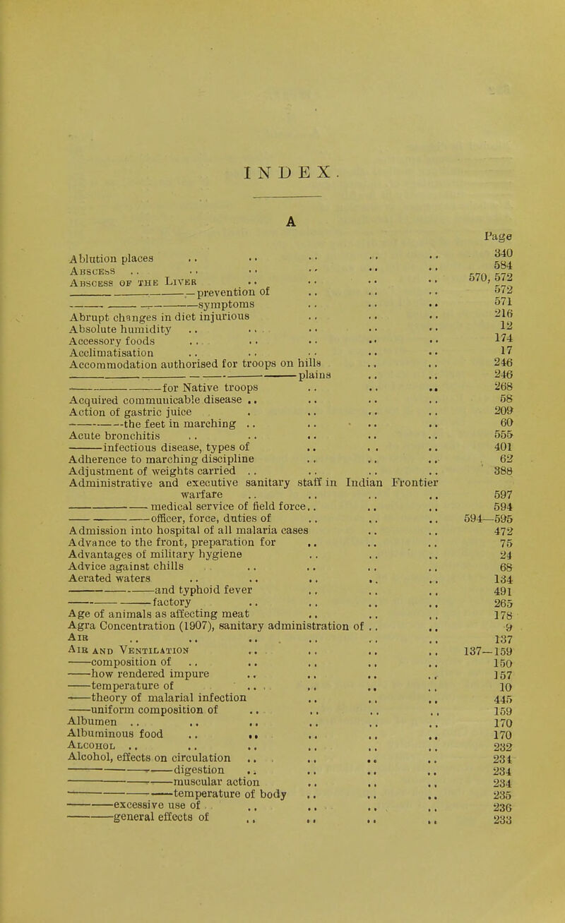 INDEX Ablation places AuSCEbS Abscess, of the Liveb -prevention of -symptoms Abrupt changes in diet injurious Absolute humidity Accessory foods ... Acclimatisation Accommodation authorised for troops on hills , plains for Native troops Acquired communicable disease .. Action of gastric juice the feet in marching .. Acute bronchitis Infectious disease, types of Adherence to marching discipline Adjustment of weights carried .. Administrative and executive sanitary staff in Indian Frontier warfare —.medical service of field force. officer, force, duties of Admission into hospital of all malaria cases Advance to the front, preparation for , Advantages of military hygiene Advice against chills Aerated waters .. .. , -and typhoid fever -factory Age of animals as affecting meat Agra Concentration (1907), sanitary administration of AlB AiB AND Ventilation composition of how rendered impure temperature of ... theory of malarial infection uniform composition of Albumen .. Albuminous food .. ■. Alcohol .. Alcohol, effects on circulation ' digestion . -. ■ muscular action ~ temperature of body excessive use of . ., general effects of ,, Page 340 584 570, 572 572 571 216 12 174 17 246 246 268 58 209 60 555 401 62 388 594- 597 594 -595 472 75 24 68 134 491 265 178 •9 r37 137—159 150 157 10 445 159 170 170 232 234 234 234 235 236 233