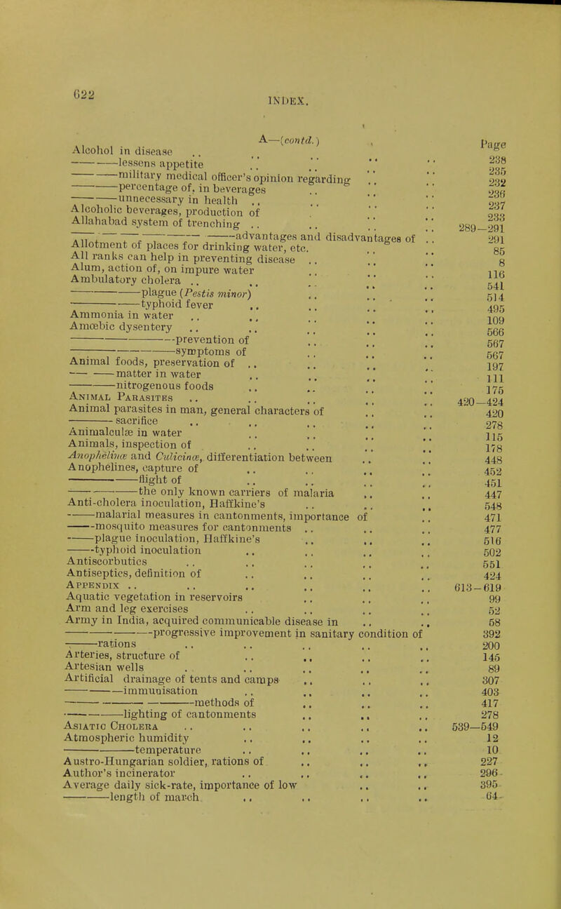 ^^'^ INDEX. A—[contd.) Alcohol in disease lessens appetite military medical officer's opinion regardins' percentage of. in beverages e • • — unnecessary in health .. Alcoholic beverages, production of Allahabad system of trenching .. TTT, 7~„'~; 7~ , advantages and disadvantages of Allotment of places for drinking water, etc. All ranks can help in preventing disease .. Alum, action of, on impure water Ambulatory cholera .. ,, ' plague {Pestis minor) ' ., -typhoid fever Ammonia in water Amoebic dysentery prevention of ., ] [ [ ■ synoptoms of Animal foods, preservation of .. matter in water ,, * ]* nitrogenous foods Animal Parasites .. [] Animal parasites in man, general characters of .. [ sacrifice Animalculje in water .. '' ' [ Animals, inspection of Anophelhm and Culicince, differentiation between A nophelines, capture of flight of .. \\ the only known carriers of malaria Anti-cholera inoculation, Haffkine's malarial measures in cantonments, importance of mosquito measures for cantonments .. .. | plague inoculation, Haffkine's typhoid inoculation Antiscorbutics Antiseptics, definition of Appendix .. Aquatic vegetation in reservoirs Arm and leg exercises .. .. .. ' Army in India, acquired communicable disease in .. progressive improvement in sanitary condition of -: rations Arteries, structure of .. ,, Artesian wells Artificial drainage of tents and camps ., immunisation methods of lighting of cantonments Asiatic Cholera Atmospheric humidity • temperature Austro-Hungarian soldier, rations of Author's incinerator Average daily sick-rate, importance of low length of march ,. Page 238 235 232 236 237 233 289 -291 291 85 8 116 541 514 495 109 566 567 567 197 111 175 420 -424 420 278 115 178 448 452 451 447 548 471 477 516 502 551 424 613- -619 99 52 58 392 200 145 89 307 403 417 278 539- -549 12 10 227 296- 395 64-