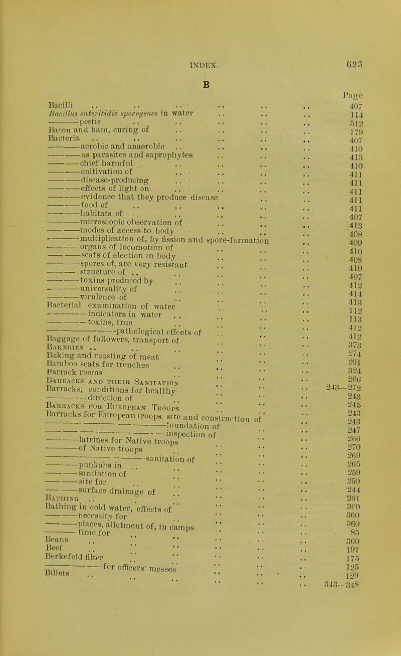 B Bacilli .. .. .. Bacillus enteritidis spovogenes in water pestis 15a';oii aiid ham, curing of Bacteria aerobic and anaerobic as parasites and saprophytes chief harmful cultivation of ., diseii,se-producing .. effects of light on .. evidence that they produce disease food of .. .. ., habitats of ., microscopic observation of modes of access to body multiplication of, by fission and spore-formation organs of locomotion of seats of election in body spores of, are very resistant structure of .. toxins produced by ■ universality of virulence of .. \ Bacterial examination of water indicators in water toxins, true .. ' ■ ■- pathological effects of Baggage of followers, transport of Bakrries .. Baking and roasting of meat Bamboo seats for trenches Barrack rooms \ BiRRACKS AND THEIR SANITATION Barracks, conditions for healthy direction of Bakhacks for European Troops Barracks for European troops, site and consVructiou of ■foundation of -latrines f01 -of Native troops inspection of Native troops -punkalis in -sanitation of -site for --sanitation of surface drainage of Bathing Bathing in cold water, effects of'' necessity for places, allotment of, in camps time for . ISeans ..  ' * Beef Borkcfeld filter —-__ _for officers- mcssoV ra ge 407 114 512 179 407 410 413 410 411 411 411 411 411 407 413 408 409 410 408 410 407 412 414 413 112 113 412 412 373 ^74 201 324 2fi6 -272 243 245 243 243 247 2fi6 270 269 265 259 250 244 2(il 3eo 360 360 85 360 191 125 129 313--348 243-