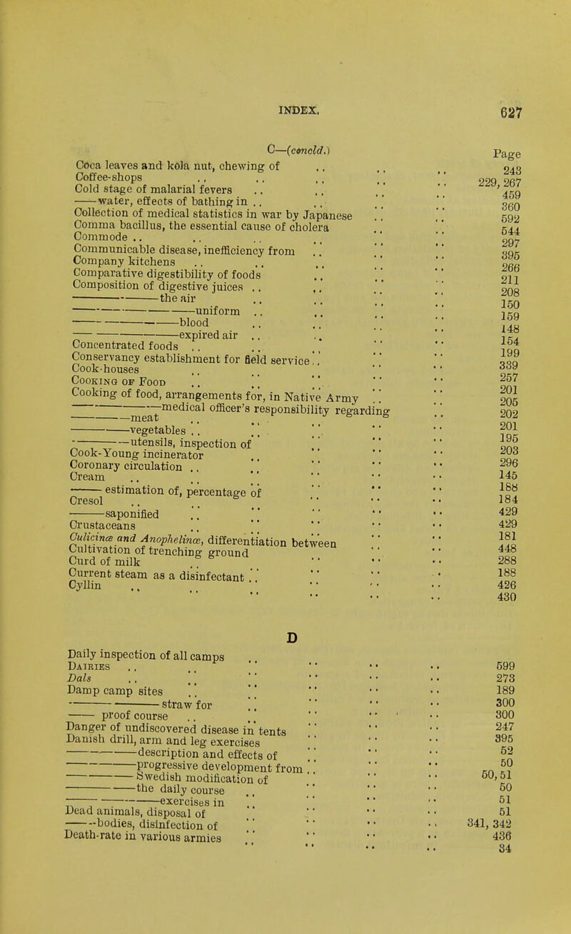 C—(conoid.) Cdca leaves and kola nut, chewing of Coffee-shops Cold stage of malarial fevers water, effects of bathing in .. Collection of medical statistics in war by Japanese Comma bacillus, the essential cause of cholera Commode ., Communicable disease, ineificiency from Company kitchens Comparative digestibility of foods Composition of digestive juices .. ,, • the air uniform .. blood -expired air .. Concentrated foods . . Conservancy establishment for field service'.'. Cook-houses Cooking of Food .. \\ Cooking of food, arrangements for, in Native Army —inea?™^*^^^^^ officer's responsibility regarding ■ vegetables .. utensils, inspection of Cook-Young incinerator Coronary circulation .. Cream estimation of, percentage of Cresol ■ saponified Crustaceans Culicincs and Anophelina, differentiation between Cultivation of trenching ground Curd of milk Current steam as a disinfectant ' Cyllin D Daily inspection of all camps Dairies Dais .. \ \ Damp camp sites '. ' ] straw for \ \ proof course Danger of undiscovered disease iii tents Danish drill, arm and leg exercises description and effects of progressive development from Swedish modification of ——— the daily course r ; : exercises in .. Dead animals, disposal of bodies, disinfection of Death-rate in various armies Page 243 229, 267 459 360 592 544 297 395 266 211 208 150 159 148 154 199 339 257 201 205 202 201 195 203 296 145 18« 184 429 429 181 448 288 188 426 430 599 273 189 300 300 247 395 52 50 50,51 50 51 51 341, 342 436 84