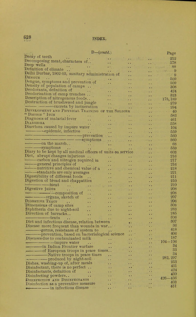 6^8 D—(co«fd.) l)ecay of teeth Decomposing meat, characters of.'. Deep -wells . ,• ,. [\ Definition of climate ..'' '. Delhi Durbar, 1902-03, sanitary administration of Dengue Dengue, symptoms and prevention of ..' Density of population of camps .. Deodorants, definition of .. Deodorisation of camp trenches .. Description of nitrogenous foods.. ' Destruction of brushwood and jungle .. —'■ —excreta by incineration .. Development AND Physioal Training of the Soldier  DiiOBiE  Itch Diagnosis of malarial fever DlARRHCEA .. ., Diarrhoea caused by impure water ■ epidemic, infective —'■ -■ '■——prevention —' symptoms -—'■ on the march.. .. -symptoms Diary to be kfept by all medical officers of units on service Diet, abrupt'Changes injurious .. carbon and nitrogen required in general principles' of .. .. '■^ nutritiVfe and chemical value of a —: standards are only averages Digestibility bt different foods .. Digestion of bread and chappatties ^-7 irieat ..' .. .. Digestive juices .. ^^—composition of .. — organs, sketcli of Digestive Tr'aot .. .. Dimensions of camp sites Diphtheria due to night-soil Direction of barracks.. ., tents Dirt and infectious disease, relation between Disease more frequent than wounds in war.. ■ germs, resistance of system to ' prevention, based on bacteriological science Diseases due to contaminated milk -impure water -in Indian Frontier warfare -of European troops in peace times. Native troops in peace times - produced by night-soil Dishes, washing-up of, after meals Disinfectant, there is no perfect .. Disinfectants, definition of Disinfecting powders.. Disinfection and Disinfectants Disinfection as a preventive measure Tn in infectious disease • • Page 212 178 88 9 9 509 509 308 424 323 175,189 279 294 40 583 461 558 104 559 560 560 68 559 603 216 217 216 218 221 211 210 210 208 208 207 206 308 283 245 306 307 36 418 406 187 104—106 84 33 34 282, 297 253 431 424 430 426—436 403 431