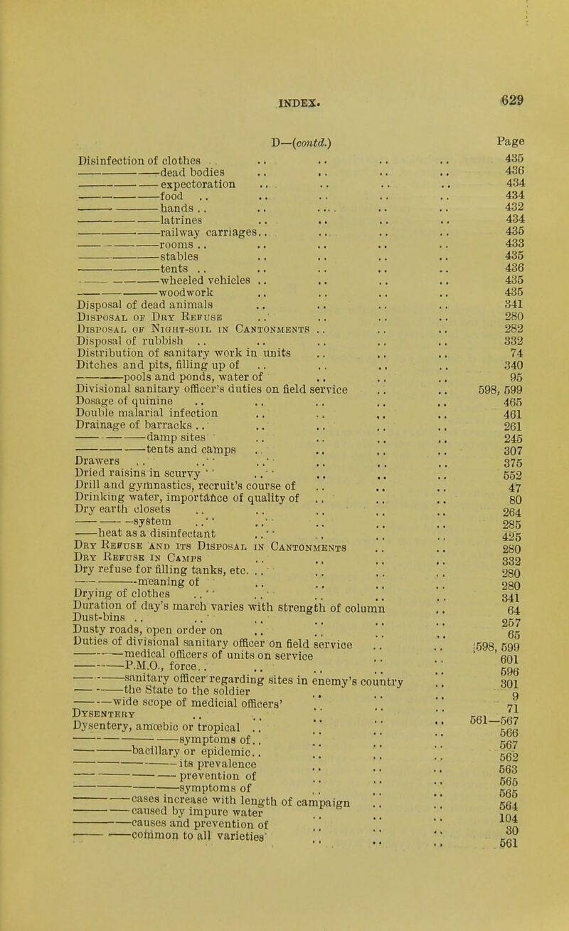 'D—{contd.) Page Disinfection of clothes . . .. .. .. .. 435 -^dead bodies .. .. .. .. 436 expectoration .... .. .. .. 434 food .. ... .. .. .. 434 hands.. .. .... .. .. 432 latrines .. .. .. .. 434 railway carriages.. .... .. .. 435 rooms .. .. .. .. .. 433 stables .. .. .. .. 435 tents .. .. .. .. .. 436 wheeled vehicles ., .. .. ., 435 woodwork .. .. .. .. 435 Disposal of dead animals .. .. .. .. 341 Disposal of Dry Refuse ... .. .. 280 Disposal of Night-soil in Cantonments .. .. .. 282 Disposal of rubbish .. .. .. .. .. 332 Distribution of sanitary work in units .. .. .. 74 Ditches and pits, filling up of .. ., .. .. 340 pools and ponds, water of .. .. ,. 95 Divisional sanitary officer's duties on field service .. .. 598, 599 Dosage of quinine ,. ,. .. ,. .. 465 Double malarial infection .. ,. ,. .. 461 Drainage of barracks .. .. .. .. ., 261 damp sites .. .. .. .. 245 tents and camps ., .. ,, .. 307 Drawers , . .. • • ,. * - ,, ,. .. 375 Dried raisins in scurvy '' .. • ■ ., .. .. 552 Drill and gymnastics, recruit's course of .. .. .. 47 Drinking water, importafice of quality of ,, .. .. 80 Dry earth closets .. .. .... .. 264 system .. \\ \\ 285 heat as a disinfectant .,' • .. .. .. 425 Dry Eefuse and its Disposal in Cantonments .. ., 28O Dry Refuse in Camps .. ., ., ,, 332 Dry refuse for filling tanks, etc. .. ',   28O --. --m^eaningof .. .. .' [[ 28O Drymg of clothes .. ■ .. • .. ,, ^ _ 34^ Duration of day's march varies with strength of column .'.' 64 Dust-bins .. ,. • ., _ _ ^ _ _ Dusty roads, open order on .. , [ [ ' ' gg Duties of divisional sanitary officer on field service [598 599 medical officers of units on service  ' Rm P.M.O., force.. ,. .. ;; ggg s.-vnitary officer'regarding sites in enemy's country '' .qm the State to the soldier .. q wide scope of medicial officers'    71 Dysentery ..    KRififi? Dysentery, amoebic or tropical .. '' ' ggg symptoms of.. [\ [[  nay -bacillary or epidemic.. .. ,,  gg-9 • its prevalence .. [ \ '' rpo prevention of '' \\ '' gg, symptoms of ''  *' gg^ -cases increase with length of campaign  kra -caused by impure water  ^^'2 -causes and prevention of    -coiiimon to all varieties'    tr^V ' ■ , • • •• pol