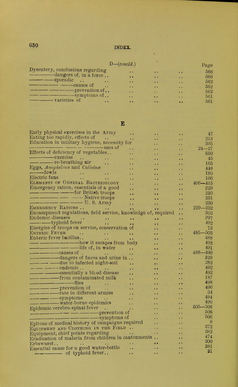 INDEX. D—(concld.) Dysentery, conclusions regarding dangers of, in a force .. ,, sporadic ,. .. ., causes of preven tion of., symptoms of.. varieties of .. ,, Early physical exercises in the Army Eating too rapi dly, efiects of Education in military hygiene, necessity for uses of Effects of deficiency of vegetables.. exercise re-breathing air Eggs, Anophelince and Culicince . fowls Electric fans Elements of General Bacteriology Emergency ration, essentials of a good for British troops Native troops U. S. Array Emergency Rations .. Encampment regulations, field service, knowledge of. Endemic diseases typhoid fever Energies o£ troops on service, conservation Enteric Fever Enteric fever bacillus,. how it escapes from body -life of, in water -causes of -dangers of fseces and urine in -due to infected night-soil endemic -essentially a blcod disease -from contaminated milk flies - prevention of -rate in different armies -symptoms -water-borne epidemics Epidemic cerebro-spinal fever required of prevention of symptoms of Epitone of medical history of campaigns required Equipment and Clothing in the Field .. Equipment, chief points regarding Eradication of malaria from children in cantonments Erbswurst.. Essential cause for a good water-bottle of typhoid fever.. Page 566 566 562 562 562 561 561 47 213 395 24-27 550 45 165 448 180 166 406—415 229 230 231 230 229—232 303 ?97 492 73 485—503 488 492 491 488—490 329 282 492 492 187 498 496 34 494 490 505—506 506 506 8 372 382 474 200 381 31