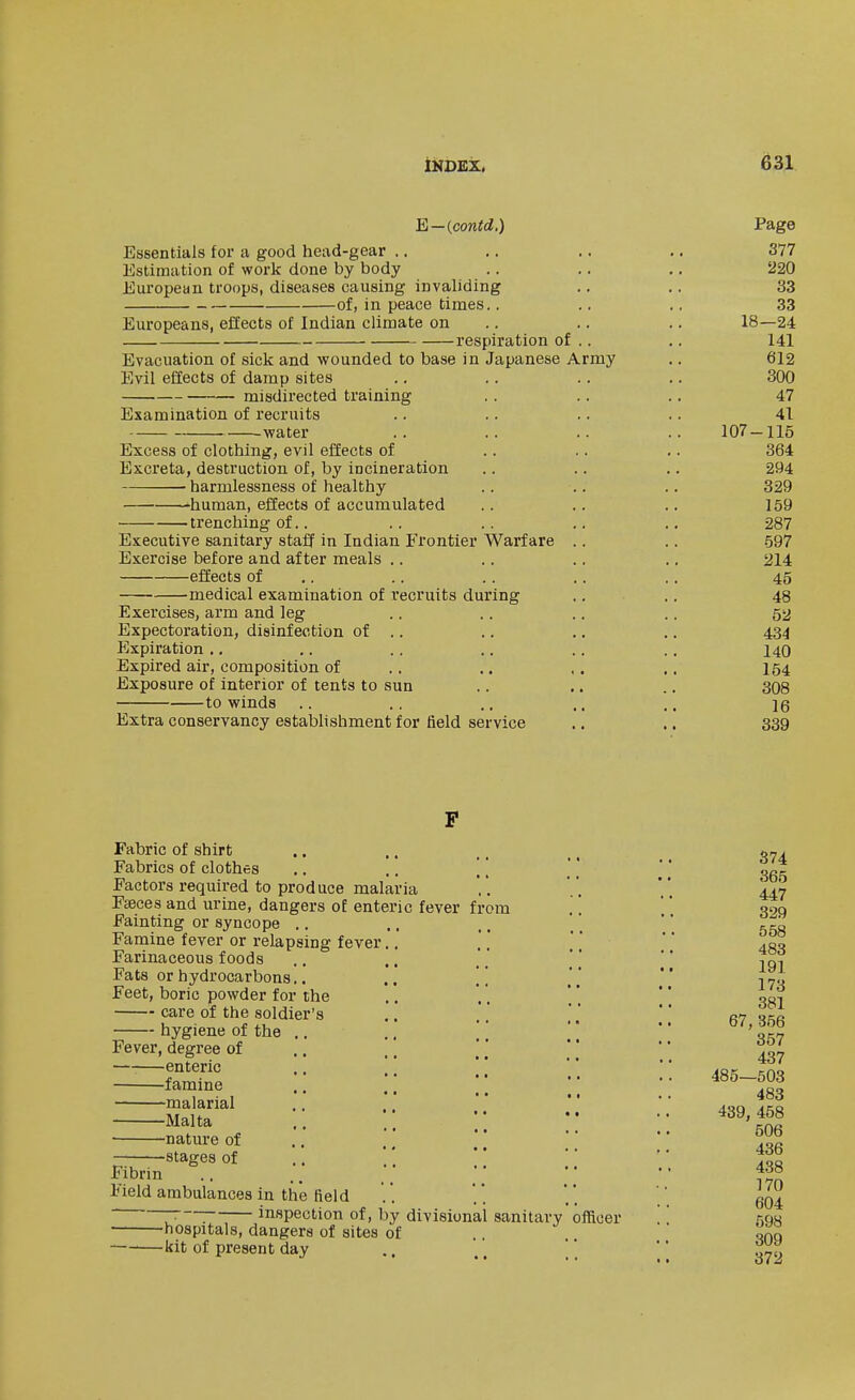 E—{contd.) Page Essentials for a good head-gear .. ,. ,. ,. 377 Estimation of work done by body .. .. ., 220 European troops, diseases causing invaliding ., .. 33 of, in peace times.. .. .. 33 Europeans, effects of Indian climate on .. .. .. 18—24 respiration of .. .. 141 Evacuation of sick and wounded to base in Japanese Army .. 612 Evil effects of damp sites .. . . .. .. 300 misdirected training .. .. .. 47 Examination of recruits .. .. .. .. 41 water .. .. .. .. 107-115 Excess of clothing, evil effects of .. .. .. 364 Excreta, destruction of, by incineration .. .. .. 294 harmlessness of healthy .. .. .. 329 -human, effects of accumulated .. .. .. 159 trenching of.. .. .. .. .. 287 Executive sanitary staff in Indian Frontier Warfare .. .. 597 Exercise before and after meals .. .. .. .. 214 effects of .. .. .. .. .. 45 medical examination of recruits during .. .. 48 Exercises, arm and leg .. .. .. .. 5a Expectoration, disinfection of .. ., .. .. 434 Expiration .. .. .. ., .. ,. 140 Expired air, composition of .. .. ,. ,. 154 Exposure of interior of tents to sun .. .. .. 308 to winds .. .. .. .. .. 16 Extra conservancy estabhshment for field service ,. .. 339 Fabric of shirt Fabrics of clothes .. .. [ [ Factors required to produce malaria Feeces and urine, dangers of enteric fever from Fainting or syncope .. Famine fever or relapsing fever.. Farinaceous foods Fats or hydrocarbons.. ,, , ] Feet, boric powder for the care of the soldier's hygiene of the .. .. [ ] Fever, degree of .. |, enteric .. ,, [ [ famine .. \[ malarial Malta nature of .. ] \ \ stages of Fibrin Field ambulances in the field ~ : inspection of, by divisional sanitary hospitals, dangers of sites of —•—kit of present day officer 374 365 447 329 558 483 191 173 381 67, 356 357 437 485—503 483 439, 458 506 436 438 170 604 598 309 372