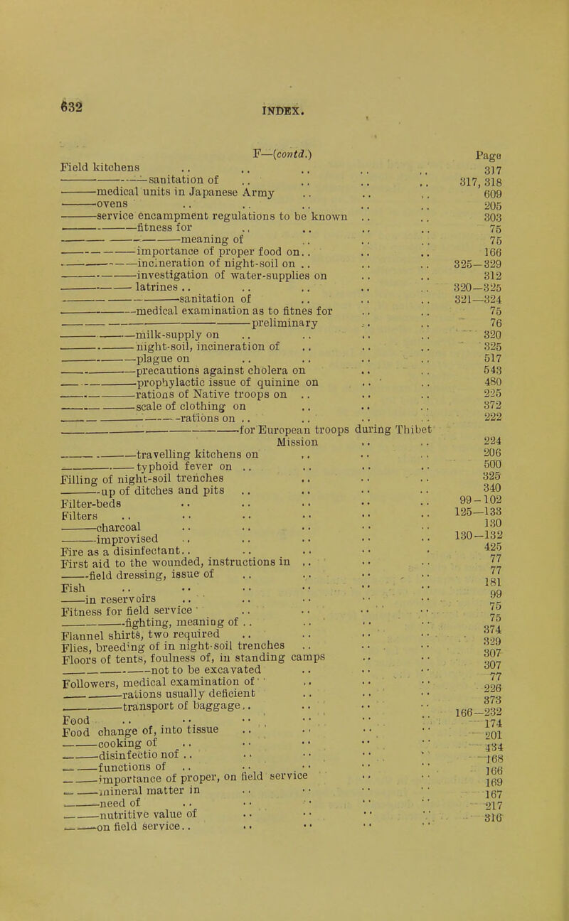 Field kitchens -—sanitation of F—{contd.) -medical units in Japanese Army -ovens -service encampment regulations to be fitness for meaning of importance of proper food on incineration of night-soil on investigation of water-supplie latrines known on -sanitation of —medical examination as to fitnes for -preliminary -milk-supply on -night-soil, incineration of -plague on -precautions against cholera on -prophylactic issue of quinine on -rations of Native troops on ,. -scale of clothing on — rations on .. —. for European troops d Mission travelling kitchens on typhoid fever on .. Filling of night-soil trenches -up of ditches and pits Filter-beds Filters charcoal -improvised Fire as a disinfectant.. First aid to the wounded, instructions in field dressing, issue of Fish in reservoirs .. ' Fitness for field service ' .. fighting, meaning of .. Flannel shirts, two required Flies, breeding of in night-soil trenches Floors of tents, foulness of, iu standing camps not to be excavated Followers, medical examination of' ' . rations usually deficient transport of baggage,. Food .. Food change of, into tissue cooking of disinfectio nof .. _ functions of .. importance of proper, on field ^ ^mineral matter in , -need of nutritive value of .on field service.. service ing Thibet Page 317 317, 318 609 205 303 75 75 166 325-329 312 320- 325 321— 324 75 76 320 325 517 543 480 225 372 222 224 206 500 325 340 99-102 125—133 130 130-132 425 77 77 181 99 75 75 374 329 307 307 77 226 373 166-232 - 174 - 201 434 -t6S 166 169 167 217 31ff