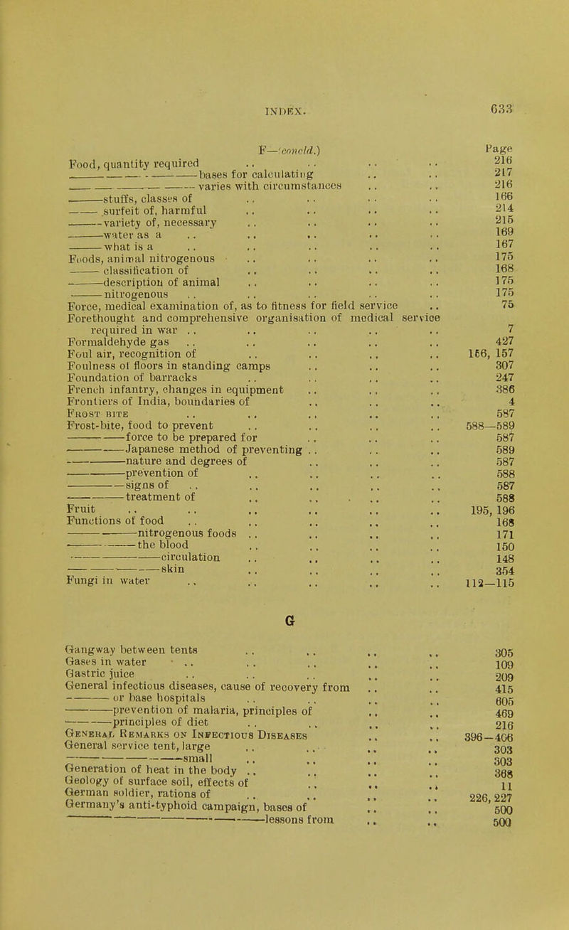 Food, quantity required F—'concld.) bases for calculating — varies with circurnstanccH -stuffs, classes of surfeit of, harmful variety of, necessary water as a wiiat is a Foods, animal nitrogenous .. classitication of description of animal nitrogenous Force, medical examination of, as to fitness for field service Forethought and comprehensive organisation of medical service required in war .. ,. .. .. Formaldehyde gas Foul air, recognition of Foulness of floors in standing camps Foundation of barracks French infantry, changes in equipment Frontiers of India, boundaries of Fkost bite Frost-bite, food to prevent force to be prepared for Japanese method of preventing . . nature and degrees of prevention of signs of .. treatment of .. ,. ... Fruit Functions of food nitrogenous foods .. the blood circulation  skin Fungi in water Page 216 217 216 166 214 215 169 167 175 168 175 175 75 7 427 166, 157 307 247 386 4 587 588—589 587 589 587 588 587 588 195, 196 168 171 150 148 354 112—115 Gangway between tents Gases in water • ., Gastric juice General infectious diseases, cause of recovery from or base hospitals prevention of malaria, principles of ■ principles of diet GENEUAr- Remarks on Infectious Diseases General service tent, large small Generation of heat in the body .. Qeologry of surface soil, effects of German soldier, mtions of Germany's anti-typhoid campaign, bases of' * ~ ' • —lessons from 305 109 209 415 605 469 216 396 - 406 303 503 368 11 226, 227 500 500