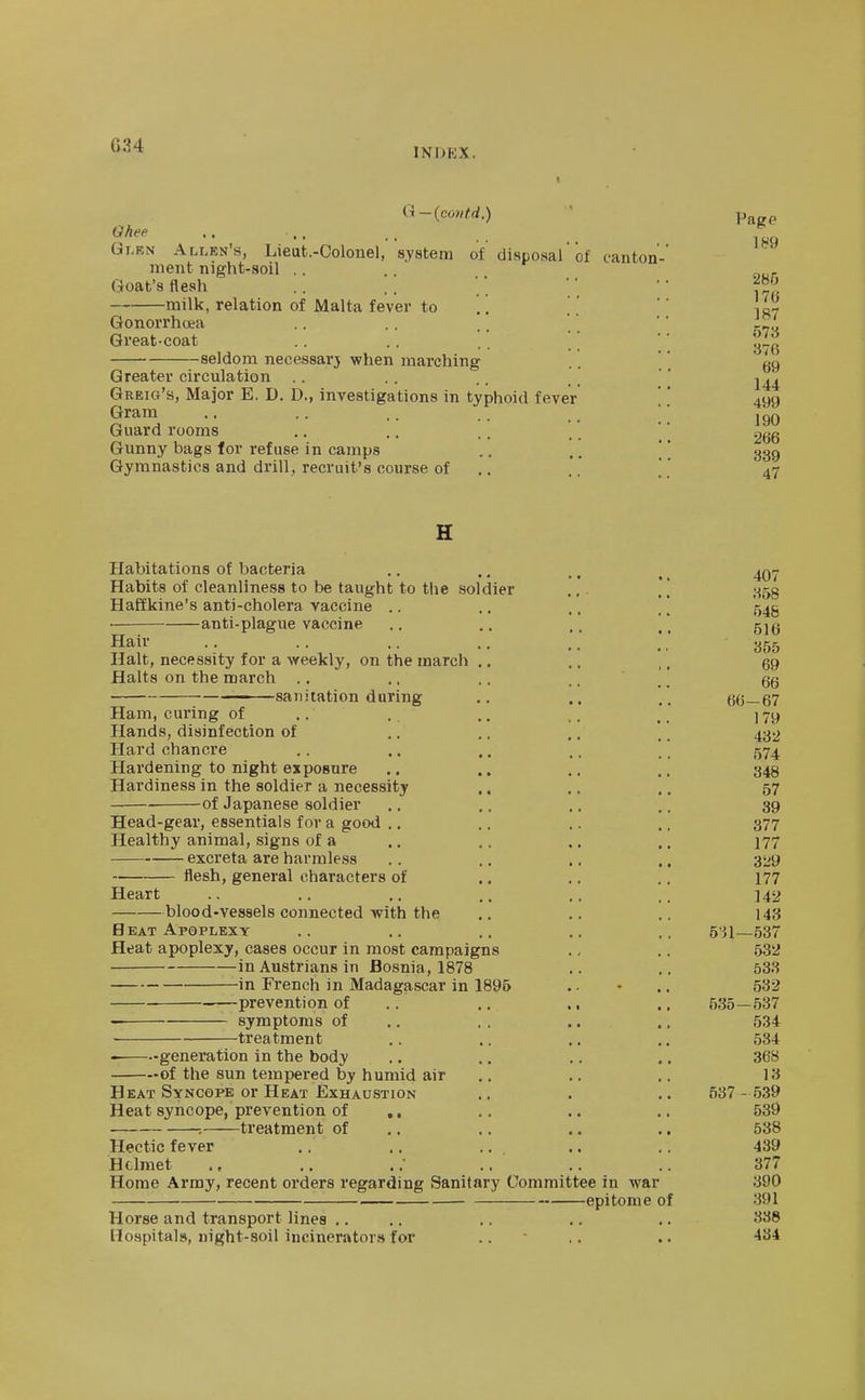 G34 INDEX. Q-(co)itd.) Ghee Gi-EN Allen's, Lieut.-Colonel, system of disposal of canton- ment night-soil . . Goat's flesh milk, relation of Malta fever to '.'. Gonorrhoea Great-coat seldom necessarj when marching Greater circulation Greig's, Major E. D. D., investigations in typhoid fever Gram Guard rooms Gunny bags lor refuse in camps Gymnastics and drill, recruit's course of Page 285 176 187 573 376 69 144 499 190 266 389 47 H Habitations of bacteria .. ., ., ^ Habits of cleanliness to be taught to the soldier ... j-^sg Haffkine's anti-cholera vaccine .. ,. .. * ] '545 anti-plague vaccine .. .. .. ^ _ g^g Hair . . . . .. .. .. ' ' Halt, necessity for a vreekly, on the march ., ,, ,. 69 Halts on the march .. .. .. .. . '. 66 - sanitation during .. 66—67 Ham, curing of .. . ^. ]7y Hands, disinfection of ,. .. .. '. 432 Hard chancre . . .. .. ,. .' 574 Hardening to night exposure .. .. .. .. 343 Hardiness in the soldier a necessity ,. .. ,. 57 of Japanese soldier .. ,. .. ,. 39 Head-gear, essentials for a good .. .. .. ., 377 Healthy animal, signs of a .. .. .. .. 177 excreta are harmless .. .. .. ., 329 flesh, general characters of .. ,. .. 177 Heart ., .. ,. ., ,. ,, 142 blood-vessels connected with the ,. ,. .. 143 Heat Apoplexy .. .. .. .. .. 5^1—537 Heat apoplexy, cases occur in most campaigns ., .. 535J in Austrians in Bosnia, 1878 .. .. 533 -in French in Madagascar in 1896 .. • .. 532 prevention of .. .. ., .. 535—537 — symptoms of .. , . .. ,. 534 ■ treatment .. .. .. .. 534 generation in the body .. .. .. .. 368 of the sun tempered by humid air .. .. .. 13 Heat Syncope or Heat Exhaustion .. . .. 537 - 539 Heat syncope, prevention of ,, .. .. .. 539 : treatment of .. ., .. .. 538 Hectic fever .. .. .. .. .. 439 Hdmet ,. .; .. .. .. 377 Home Array, recent orders regarding Sanitary Committee in war 390 epitome of 391 Horse and transport lines .. .. .. .. .. 338 Hospitals, night-soil incinerators for .. • .. .. 434