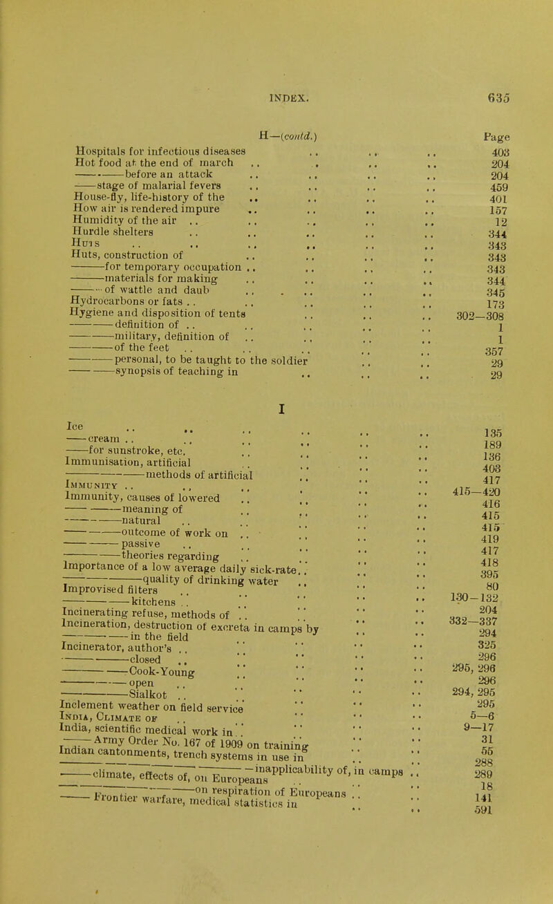 H—{co/dd.) Page Hospitals for infectious diseases .. ., ., 40a Hot food lit the end of inarch .. ,. .. ,. 204 before an attack .. ., ,, ., 204 stage of malarial fevers .. .. .. ,, 459 House-fly, life-history of the .. ., ,. ,. 401 How air is rendered impure .. .. .. .. 157 Humidity of the air .. .. .. .. ,. 12 Hurdle shelters .. .. .. .. ,, 344 Huis .. .. .. .. ,. 343 Huts, construction of .. .. ,, ,. 343 for temporary occupation .. ,. ., ,. 343 materials for making .. .. ., ,. 344 of wattle and daub ., ., 345 Hydrocarbons or fats . . .. .. .. ,. I70 Hygiene and disposition of tents ., .. .'302—308 definition of .. ., ' 2 military, definition of .. .. [ [ \ [ 1 of the feet .. .. .. ' ggy personal, to be taught to the soldier ,'. |.' 29 synopsis of teaching in .. ., [ [ 29 cream.. ., ;;  i^^ for sunstroke, etc. ., '   ,00 Immunisation, artificial .] [[   methods of artificial '' *'  iMMUNiTv .. .. •• Immunity, causes of lowered .. .*.   diK meaning of ..    natural .. l] ^ outcome of work on ,. ,, Tjq passive ., .. ' '   theories regarding ,.  '  f Importance of a low average daily sick-rate'   oq- :— quality of drinking water   Zn Improvised filters •'  -,0^ kitchens..    i^~l32 Incinerating refuse, methods of ..  *• l^t Incineration, destruction of excreta in camps by   SI in the field  '' Incinerator, author's   ' * ' * closed •• •• -Cook-Young ;• •• •• 5J96, 296 open 296 Sialkot .. ■' '• •• 294,295 Inclement weather on field service    J^^^ India, Climate ok ..  * * • • ^—6 India, scientific medical work in    -^ArmyOrder No. 167 of 1909 on trainin'ff  * II Indian cantonments^trench systems in Z ?n  —^imate, effects'^ToT^pranT^^''^^'*^ '^'P' * * . i^Wfi^.. 1 on respiration of Europeans ' '* l^iontier warfare, medical statistics in *' If}