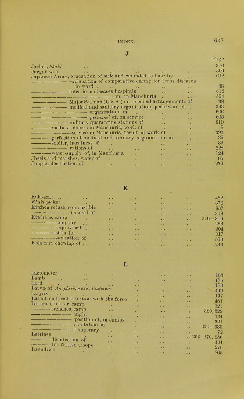 INDEX. 6S7 J I'age Janket,/cA«/7 .. ■• •• ■■ 376 Jaegar wool . . .. • ■ • • • 366 .Japanese Army, evacuation of sick and wounded to Imse by .. 612 explanation of comparative exemption from diseases in ward.... .. .. .. .38 . infectious diseases hospitals ,. .. 612 in, in Manchuria .. .. 394 Major Seaman (U.S.A.) on, medical arrangeraent.s of 38 medical and sanitary organisation, perfection of .. 393 organisation in .. .. .. 606 personnel of, on service . . .. 603 = military quarantine stations of .. .. 610 medical oiRcers in Manchuria, work of .. .. 8 service in Manchuria, result of work of .. 393 perfection of medical and sanitary organisation of .. 39 soldier, hardiness of . . . ,. .. 39 rations of ., .. ,. .. 228 water-supply of, in Manchuria .. . , .. 124 Jheels and marshes, water of .. .. .. .. 95 Jungle, destruction of .. .. .. .. 279 K Kala-azar .. .. ., .. .. .. 482 Khaki jacket . . ., .. ,. . . 375 Kitchen refuse, combustible .. ,. . , .. 337 disposal of .. . . ,. . . Kitchens, camp ,. .. .. ,. ., 316—319 company .. .. ., ,. .. 266 improvised .. .. . . ,. ,, 204 --sites for .. ., .. .. , _ 3I7 sanitation of ,. .. .. 3ig Kola nut, chewing of .. ,. .. .. .. 243 L Ijactomoter Lamb Lard Ijarvse of Anophelince und Gulicinw Larynx Latent malarial infection with the force Latrine sites for cainp trenches, camp — night position of, in camps sanitation of temporary Jjatrines disinfection of for Native troops Laundries 176 170 449 137 481 321 320,329 324 321 320—330 72 263, 270, 286 434 270