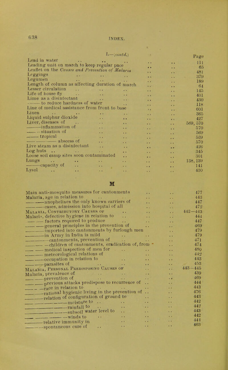 6:^8 L-[contd.) > Pago Lead in water .. .. .j Leading unit on naarnh to keep regular pace [ [  Leaflet on the Causes and Prevention of Ma/aria '' Leggings .. .. .. ;; Legunien .. .. . . .. jgy Length of column as affecting duration of march ., Lesser circulation . . .. ,, ,. ' Life of house fly .. .. ., .. [ \ ^qj Lime as a disinfectant .. ,, ,, _ to reduce hardness) of water .. _*' Line of medical assistance from front to base .' qq\ Linen .. .. .. .. .. .'' 365 Liquid sulphur dioxide .. .. ,. 427 Liver, diseases of .. ,. .. .. ,, 5^9^ 570 -inflammation of .. .. ,. ,, 57O situation of ,, .. ., ,, 559 tropical .. .. .. ]. 569 abscess of .. .. ., _, 57O Live steam as a disinfectant .. .. ^, 42(j Log huts .. . . . . ., . . .. 345 Loose soil camp sites soon contaminated .. ,, ,, 301 Lungs .. .. .. .. .. .. 138,139 capacity of .. .. .. .. ., 141 Lysol ,. .. . . .. ., ,, 430 M Main anti-mosquito measui'es for cantonments .. .. 477 Malaria, age in relation to . . .. . . 443 anophelines the only known carriers of .. .. 447 cases, admission into hospital of all .. .. 472 Malakia, Contributory Causks of .. .. .. 442—443 Malari', defective hygiene in relation to .. .. 444 factors required to produce .. . . .. 447 general principles in the prevention of .. ., 469 imported into cantonments by furlough men .. 479 in Army in India is mild .. .. .. 479 cantonments, prevention of .. ., .. 47] —children of cantonments, eradication of, from * ,. 474 medical inspection of men for .. .. .. 48o meteorological relations of .. .. 442 . occujtation in relation to .. .. ,. 443 parasites of .. .. .. .. 453 Malabia, Personal Predisposing Causes of .. .. 443—445 Malaria, prevalence of . . .. .. • • 439 prevention of .. ... .. . • 469 .previous attacks predispose to recurrence of .. .. 444 race in relation to .. .. .. .. 443 , -rational hygienic living in the prevention of .. .. 476 relation of configuration of ground to .. .. 443 moisture to .. .. .. .. 442 . . rainfall to .. .. .. .. 442 . gubsoil water level to .. .. .. 443 winds to • • • • • • • ■ ff^ 441 463 relative immunity in —spontaneous cure of