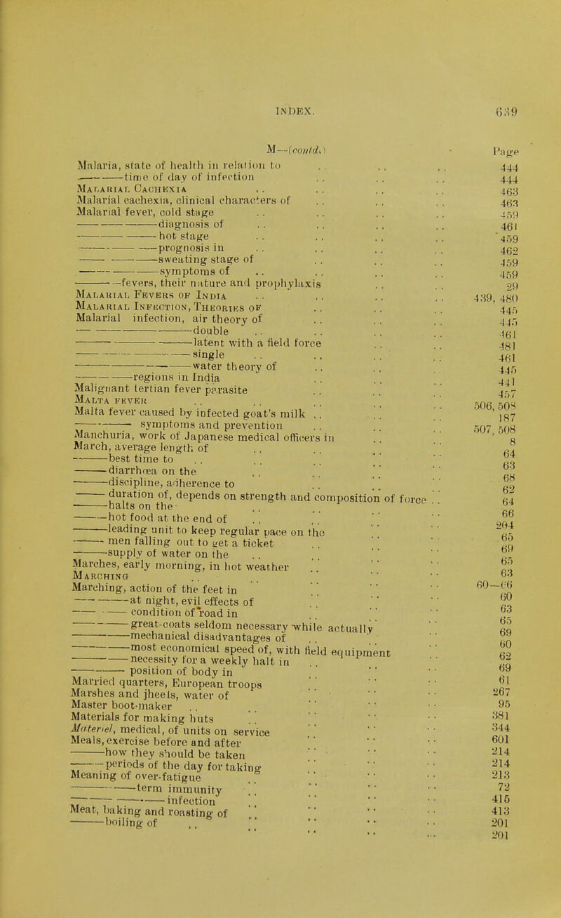U—lco)i/d,) ■ I'no'P Malaria, slate of health in relation to .. ., .. 444 . time of day of infection .. .. 444 MAT.AiuAr, Caohkxia ,. ,. .. .. 463 Malarial cachexia, clinical characters of .. .. . . 4^3 Malarial fever, cold stage .. .. . . . , J59 diagnosis of .. .. .. .. 451 hot stage .. ., .. 459 prognosis in .. .. .. ,. 4g2 -sweating stage of ., .. _ jgt^ symptoms of .. ,. .. _ _ 459 fevers, their n;iture and prophylaxis . . 29 Malakial Fevers of Indta . . .. .. . . 4;-{9 4j^o Malarial Infection, Thuortks OF ., .. '445 Malarial infection, air theory of .. . . . ' 44j-, double .. .. .. .. 4gi ■ latent with a field force .. 4g] single _ •■ water theory of .. .. 4^5 regions in India .. . . 4 .l Malignant tertian fever pp,rasite .. . . *' Malta fevek .. . . ' ' ' ' Malta fever caused by infected goat's milk symptoms and prevention .. ' ' -nu Manchuria, work of Japanese medical officers in ' ' ' ' • ^ March, average length of 606, 50S 187 8 best time to . , .. ' °„ -diarrhoea on the -discipline, aiherence to duration of, depends on strength and composition of force 63 6H 62 halts on the .. °^ hot food at the end of .!  ' leading unit to keep regular pace on the  '' 1^ men falling out to net a ticket . . ''  ■ supply of water on the .. . ' '' ^. Marches, early morning, in hot weather  ^.?, Marching .. '' ' ■ Marching, action of the feet in  ' at night, evil effects of  '' ' condition of road in .. ' '  great-coats seldom necessary-while actually'  ta mechanical disadvantages of  '' most economical speed of, with field equipment '' necessity tor a weekly halt in ..  3q position of body in ''  , Married quarters, European troops   ' ^' Marshes and jheels, water of ' ' '  • • ^'^ Master boot-maker .. '' ' • • ^5 Materials for making iiuts ''  •• '^^^ jl/ffl/ene/, medical, of units on service   ^^^ Meals, exercise before and after ' ' ■ • how they should be taken  '' ' ' '^^'^ periods of the day for taking  ' '' Meaning of over-fatigue .  '  • • ^1'^ terra immunity , ]   ■• 72 infection '   '^l^ Meat, baking and roasting of    • 413 boiling of ., ' *' • - - • 201 ->01