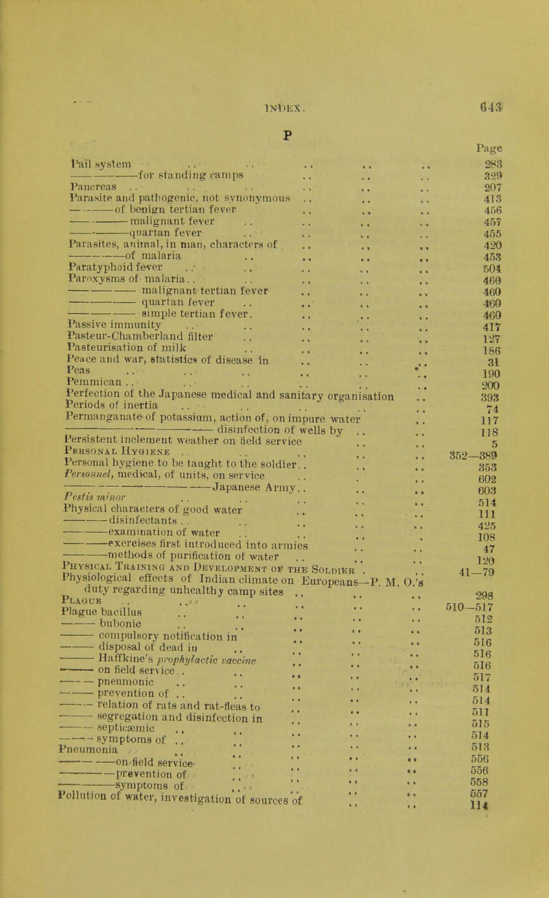 I'ail system for standing camps Pancreas .. Parasite and pathogenic, not synonymous .. of benign tertian fever malignant fever quartan fever .. .. Parasites, animal, in man, characters of of malaria Paratyphoid fever . .• Paroxysms of malaria.. malignant tertian fever quartan fever simple tertian fever. Passive immunity Pasteur-Chamberland filter Pasteurisation of milk Peace and war, statistics of disease In Peas ., Pemmican .. Perfection of the Japanese medical and sanitary organisation Periods of inertia .. Permanganate of potassium, action of, on impure water disinfection of wells by .. Persistent inclement weather on Held service Personal Hygiene .. ,, '/ Personal hygiene to be taught to the soldier.'. ]'. Person?iel, medical, of units, on service ; Japanese Army.. Pcstis nv'nor Physical characters of good water disinfectants.. ..  examination of water exorcises first introduced into armies methods of purification of water Physical Training anu Development of the Soldier' * Physiological effects of Indian climate on Europeans- duty regarding unhealthy camp sites .. Plaguk , . .. Plague bacillus bubonic compulsory notification in ] disposal of dead in ■ Haffkine's pmphylactic vaccine .. \ \ on field service.. ■ pneumonic prevention of .. relation of rats and rat-fleas to • segregation and disinfection in . ] septicscraic .. ,.  '' symptoms of .. \' Pneumonia on'field service- prerention of • \ \ • symptoms of Pollution of water, investigation'of sources of -P. M. O.'s Page 283 329 207 413 456 457 455 420 453 504 460 460 460 460 417 127 186 31 190 200 393 74 117 118 5 352—389 353 602 603 514 111 425 108 47 120 41—79 298 510-517 512 513 516 516 616 517 514 514 511 515 514 613 556 556 558 S57 H4