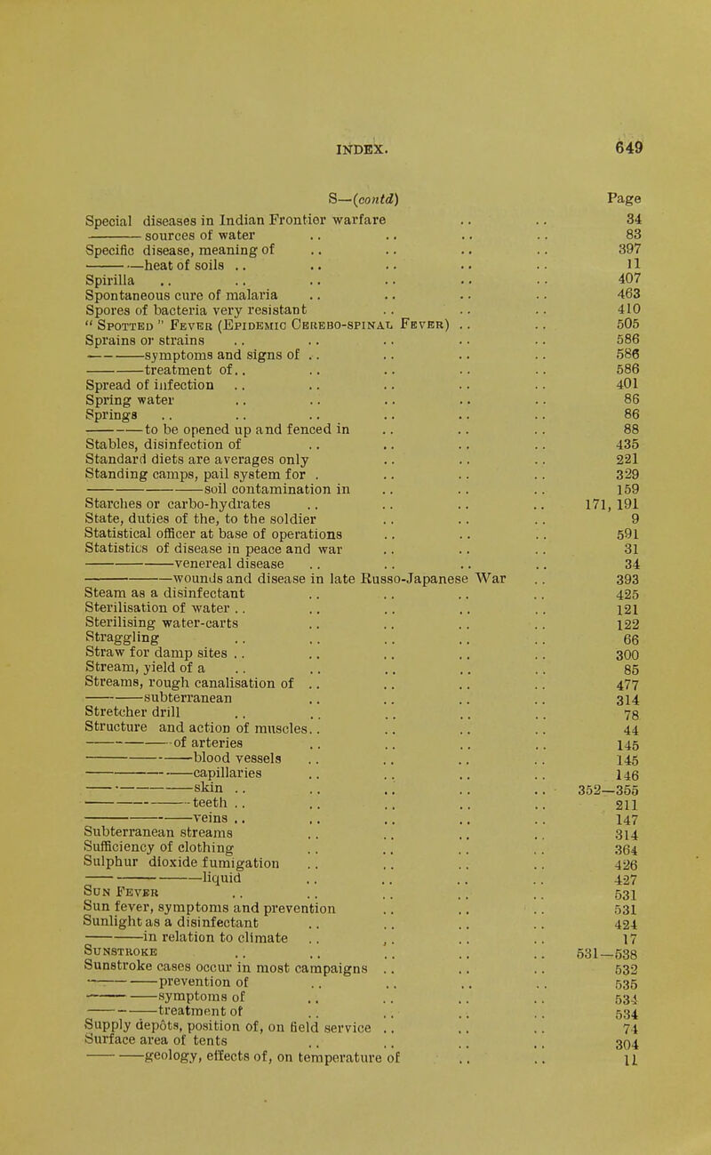 S-~(contd) Page Special diseases in Indian Frontier warfare .. .. 34 sources of water .. .. .. .. 83 Specific disease, meaning of .. .. .. .. 397 heat of soils .. .. .. .. .. H Spirilla .. .. .. .. 407 Spontaneous cure of malaria .. .. .. .. 463 Spores of bacteria very resistant .. .. .. 410  Spotted  Fever (Epidemic OBREBO-spiNAii Fever) .. .. 505 Sprains oj- strains .. .. .. .. .. 586 symptoms and signs of .. .. .. .. 586 treatment of.. .. .. .. .. 586 Spread of infection .. .. .. .. .. 401 Spring water .. .. .. .. .. 86 Springs .. .. .. .. .. .. 86 to be opened up and fenced in .. .. . . 88 Stables, disinfection of .. .. .. .. 435 Standard diets are averages only .. .. .. 221 Standing camps, pail system for . .. .. .. 329 soil contamination in .. .. .. 159 Starches or carbo-hydrates .. .. .. .. 171, 191 State, duties of the, to the soldier .. .. .. 9 Statistical officer at base of operations .. .. .. 591 Statistics of disease in peace and war .. .. .. 31 venereal disease .. .. .. .. 34 wounds and disease in late Eusso-Japanese War ,. 393 Steam as a disinfectant .. .. ., .. 425 Sterilisation of water .. .. .. ., .. i2l Sterilising water-carts .. .. .. .. i22 Straggling .. .. .. .. .. 66 Straw for damp sites .. ,. .. .. .. 300 Stream, yield of a .. ., .. .. .. 85 Streams, rough canalisation of .. .. .. .. 477 subterranean .. .. .. .. 314 Stretcher drill .. .. .. .. .. 73 Structure and action of muscles.. .. ., .. 44 of arteries .. .. .. .. 145 blood vessels .. .. .. .. 145 capillaries .. .. .. .. 146 skin .. .. .; ., .. 352—355 teeth .. .. .. .. .. 211 veins .. .. ,. .. .. 147 Subterranean streams .. .. ., ,. 314 SuflBciency of clothing .. .. .. ,. 364 Sulphur dioxide fumigation .. .. .. .. 426 liquid .. .. .. .. 427 Sun Fever .. .. .. .. .. 531 Sun fever, symptoms and prevention .. .. .. 531 Sunlight as a disinfectant .. .. .. .. 424 in relation to climate .. ,. .. .. 17 Sunstroke .. .. .. .. .. 531—538 Sunstroke cases occur in most campaigns .. .. .. 532 ■—■ prevention of .. .. .. .. 535 symptoms of .. .. .. .. 534 treatment of .. .. ., .. 534 Supply depots, position of, on field service .. .. .. 74 Surface area of tents ,. ,. .. ,. 394 geology, effects of, on temperature of .'. '.. u