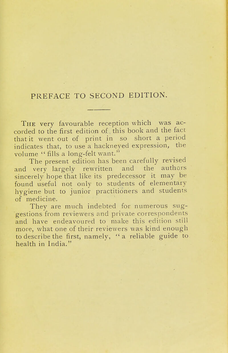 PREFACE TO SECOND EDITION. The very favourable reception which was ac- corded to the first edition of, this book and the fact that it went out of print in so short a period indicates that, to use a hackneyed expression, the volume  fills a long--felt want. The present edition has been carefully revised and very largely rewritten and the authors sincerely hope that like its predecessor it may be found useful not only to students of elementary hygiene but to junior practitioners and students of medicine. They are much indebted for numerous sug- gestions from reviewers and private correspondents and have endeavoured to make this edition still more, what one of their reviewers was kind enough to describe the first, namely,  a reliable guide to health in India.