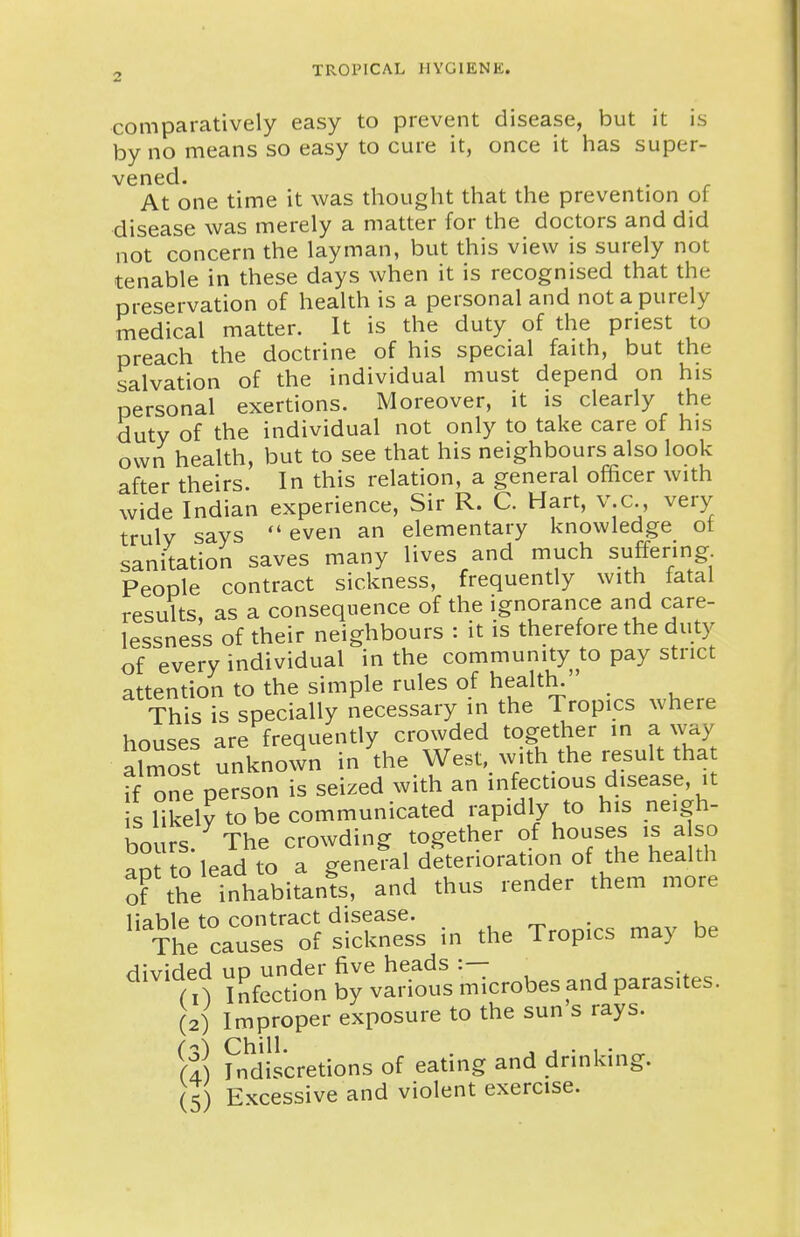 comparatively easy to prevent disease, but it is by no means so easy to cure it, once it has super- vened. At one time it was thought that the prevention of disease was merely a matter for the doctors and did not concern the layman, but this view is surely not tenable in these days when it is recognised that the preservation of health is a personal and not a purely medical matter. It is the duty of the priest to preach the doctrine of his special faith, but the salvation of the individual must depend on his personal exertions. Moreover, it is clearly the duty of the individual not only to take care of his own health, but to see that his neighbours also look after theirs. In this relation, a general ofRcer with wide Indian experience, Sir R. C. Hart, v.c., very truly says even an elementary knowledge ot sanitation saves many lives and much suffering People contract sickness, frequently with fatal results, as a consequence of the ignorance and care- lessness of their neighbours : it is therefore the duty of every individual in the community to pay strict attention to the simple rules of health. This is specially necessary in the Tropics where houses are frequently crowded together in a way almost unknown in the West, with the result that if one person is seized with an infectious disease, it s likely to be communicated rapidly to his neigh- bours. The crowding together of houses is a so ap to lead to a general deterioration of the health of the inhabitants, and thus render them more liable to contract disease. , _ . , The causes of sickness in the Tropics may be divided up under five heads :— To Infection by various microbes and parasites. (2) Improper exposure to the sun s rays. ri) Indiscretions of eating and drinking. (5) Excessive and violent exercise.