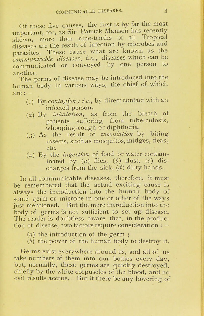 Of these five causes, the first is by far the most important, for, as Sir Patrick Manson has recently shown, more than nine-tenths of all Tropical diseases are the result of infection by microbes and parasites. These cause what are known as the communicable diseases, i.e., diseases which can be communicated or conveyed by one person to another. . , i • t The germs of disease may be introduced into the human^ody in various ways, the chief of which are :— (1) By contagion ; i.e., by direct contact with an infected person. (2) By inhalation, as from the breath of patients suffering from tuberculosis, whooping-cough or diphtheria. (3) As the result of inoculation by biting insects, such as mosquitos, midges, fleas, etc. (4) By the ingestion of food or water contam- inated by {a) flies, {h) dust, {c) dis- charges from the sick, {d) dirty hands. In all communicable diseases, therefore, it must be remembered that the actual exciting cause is always the introduction into the human body of some germ or microbe in one or other of the ways just mentioned. But the mere introduction into the body of germs is not sufficient to set up disease. The reader is doubtless aware that, in the produc- tion of disease, two factors require consideration : — {a) the introduction of the germ ; (6) the power of the human body to destroy it. Germs exist everywhere around us, and all of us take numbers of them into our bodies every day, but, normally, these germs are quickly destroyed, chiefly by the white corpuscles of the blood, and no evil results accrue. But if there be any lowering of