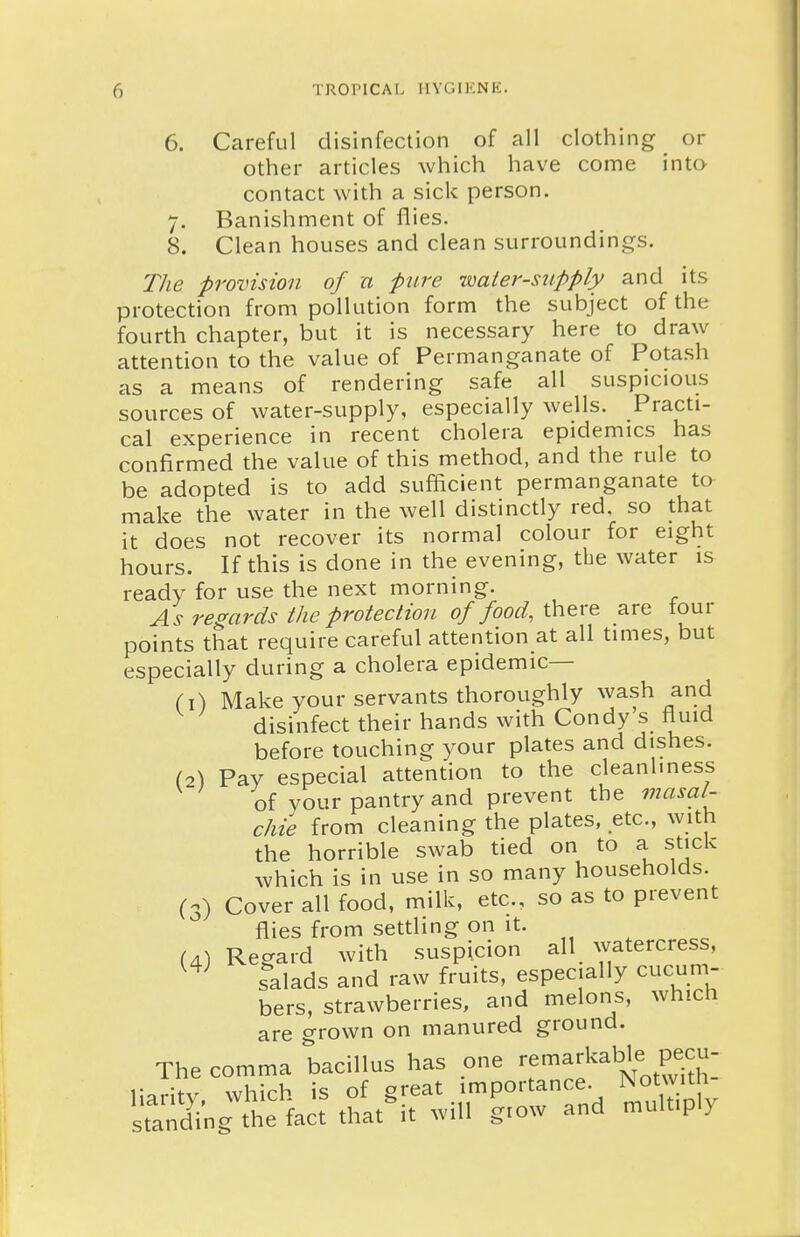 6. Careful disinfection of all clothing or other articles which have come inta contact with a sick person. 7. Banishment of flies. 8. Clean houses and clean surroundings. The provision of a pure -mater-supply and its protection from pollution form the subject of the fourth chapter, but it is necessary here to draw attention to the value of Permanganate of Potash as a means of rendering safe all suspicious sources of water-supply, especially wells. Practi- cal experience in recent cholera epidemics has confirmed the value of this method, and the rule to be adopted is to add sufficient permanganate to make the water in the well distinctly red, so that it does not recover its normal colour for eight hours. If this is done in the evening, the water is ready for use the next morning. As regards the protection of food, there are tour points that require careful attention at all times, but especially during a cholera epidemic— Ci) Make your servants thoroughly wash and disinfect their hands with Condy s fluid before touching your plates and dishes. (2) Pay especial attention to the cleanliness of your pantry and prevent the masal- chie from cleaning the plates, etc., with the horrible swab tied on to a stick which is in use in so many households. (3) Cover all food, milk, etc., so as to prevent flies from settling on it. (4) Regard with suspicion all watercress, salads and raw fruits, especially cucum- bers, strawberries, and melons, which are grown on manured ground. The comma bacillus has one ^^-^^^Jf