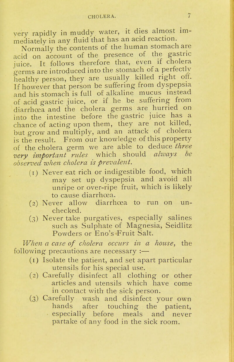 very rapidly in muddy water, it dies almost im- mediately in any fluid that has an acid reaction. Normally the contents of the human stomach are acid on account of the presence of the gastric iuice. It follows therefore that, even if cholera germs are introduced into the stomach of a perfectly healthy person, they are usually killed right off. If however that person be suffering from dyspepsia and his stomach is full o£ alkaline mucus instead of acid gastric juice, or if he be suffering from diarrhoea and the cholera germs are hurried on into the intestine before the gastric juice has a chance of acting upon them, they are not killed, but grow and multiply, and an attack of cholera is the result. From our knowledge of this property of the cholera germ we are able to deduce three very important rules which should ahmys be observed nohen cholera is prevalent. (1) Never eat rich or indigestible food, which may set up dyspepsia and avoid all unripe or over-ripe fruit, which is likely to cause diarrhoea. (2) Never allow diarrhoea to run on un- checked. (3) Never take purgatives, especially salines such as Sulphate of Magnesia, Seidlitz Powders or Eno's-Fruit Salt. When a case of cholera occurs in a house, the following precautions are necessary :— (1) Isolate the patient, and set apart particular utensils for his special use. (2) Carefully disinfect all clothing or other articles and utensils which have come in contact with the sick person. (3) Carefully wash and disinfect your own hands after touching the patient, • especially before meals and never partake of any food in the sick room.