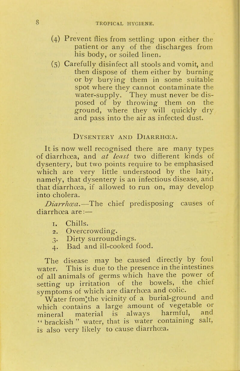 (4) Prevent liies from settling upon either the patient or any of the discharges from his body, or soiled linen. (5) Carefully disinfect all stools and vomit, and then dispose of them either by burning or by burying them in some suitable spot where they cannot contaminate the water-supply. They must never be dis- posed of by throwing them on the ground, where they will quickly dry and pass into the air as infected dust. Dysentery and Diarrhcea. It is now well recognised there are many types of diarrhoea, and at least two different kinds of dysentery, but two points require to be emphasised which are very little understood by the laity, namely, that dysentery is an infectious disease, and that diarrhoea, if allowed to run on, may develop into cholera. Diarrhoea.—The chief predisposing causes of diarrhoea are:— 1. Chills. 2. Overcrowding. 3. Dirty surroundings. 4. Bad and ill-cooked food. The disease may be caused directly by foul water. This is due to the presence in the intestines of all animals of germs which have the power of setting up irritation of the bowels, the chief symptoms of which are diarrhoea and colic. Water from^the vicinity of a burial-ground and which contains a large amount of vegetable or mineral material is always harmful, and brackish water, that is water containing salt, is also very likely to cause diarrhoea.