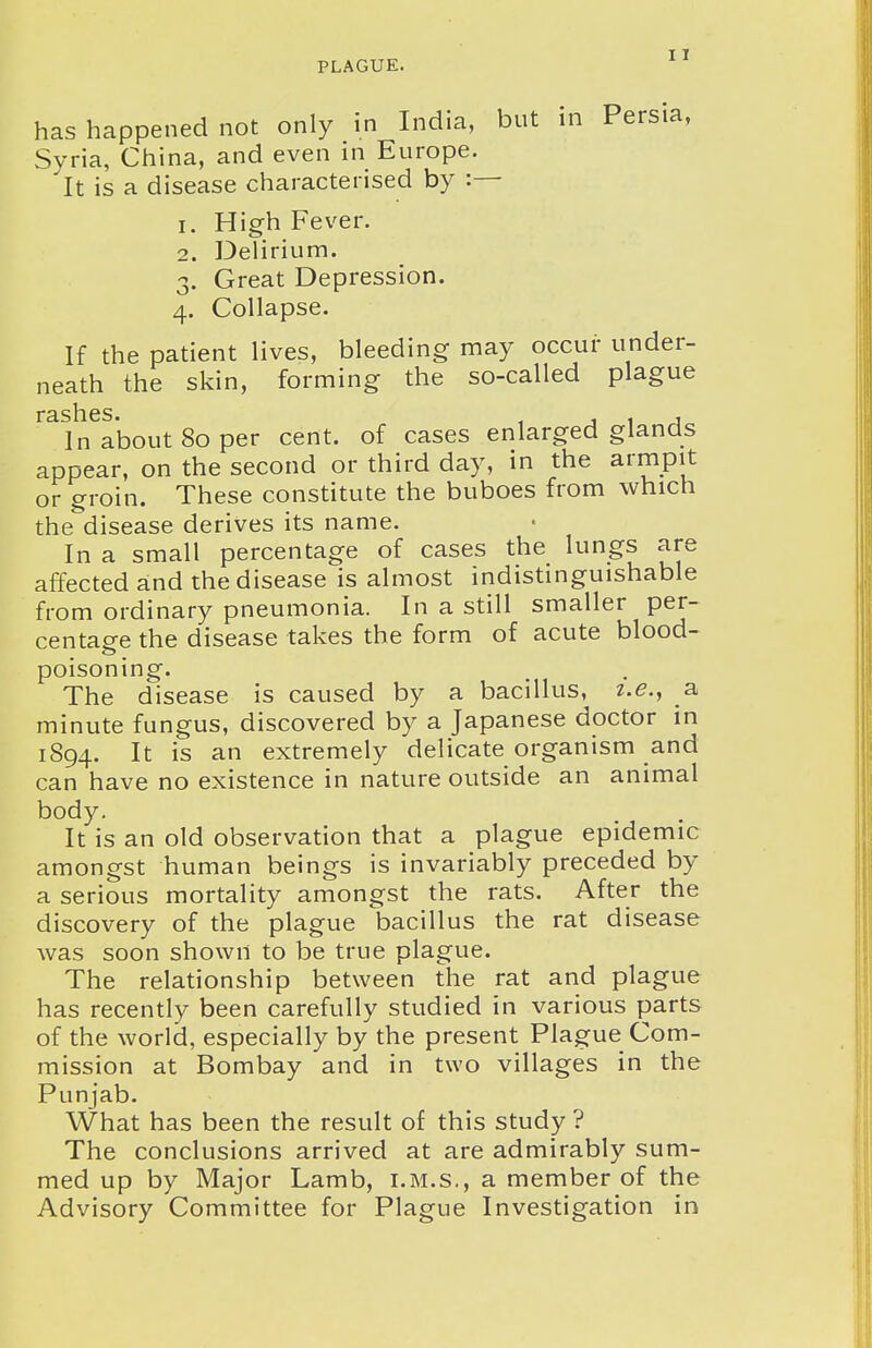 has happened not only in India, but in Persia, Syria, China, and even in Europe. It is a disease characterised by :— 1. High Fever. 2. Delirium. 3. Great Depression. 4. Collapse. If the patient lives, bleeding may occur under- neath the skin, forming the so-called plague r3.sli.cs* In about 80 per cent, of cases enlarged glands appear, on the second or third day, in the armpit or groin. These constitute the buboes from which the disease derives its name. In a small percentage of cases the lungs are affected and the disease is almost indistinguishable from ordinary pneumonia. In a still smaller per- centage the disease takes the form of acute blood- poisoning. The disease is caused by a bacillus, i.e., a minute fungus, discovered by a Japanese doctor in 1894. It is an extremely delicate organism and can have no existence in nature outside an animal body. It is an old observation that a plague epidemic amongst human beings is invariably preceded by a serious mortality amongst the rats. After the discovery of the plague bacillus the rat disease was soon shown to be true plague. The relationship between the rat and plague has recently been carefully studied in various parts of the world, especially by the present Plague Com- mission at Bombay and in two villages in the Punjab. What has been the result of this study ? The conclusions arrived at are admirably sum- med up by Major Lamb, i.m.s,, a member of the Advisory Committee for Plague Investigation in