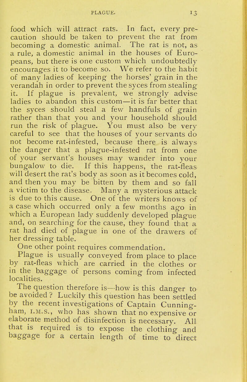 food which will attract rats. In fact, every pre- caution should be taken to prevent the rat from becoming a domestic animal. The rat is not, as a rule, a domestic animal in the houses of Euro- peans, but there is one custom which undoubtedly encourages it to become so. We refer to the habit of many ladies of keeping the horses' grain in the verandah in order to prevent the syces from stealing it. If plague is prevalent, we strongly advise ladies to abandon this custom—it is far better that the syces should steal a few handfuls of grain rather than that you and your household should run the risk of plague. You must also be very careful to see that the houses of your servants do not become rat-infested, because there is always the danger that a plague-infested rat from one of your servant's houses may wander into your bungalow to die. If this happens, the rat-fleas will desert the rat's body as soon as it becomes cold, and then you may be bitten by them and so fall a victim to the disease. Many a mysterious attack is due to this cause. One of the writers knows of a case which occurred only a few months ago in which a European lady suddenly developed plague and, on searching for the cause, they found that a rat had died of plague in one of the drawers of her dressing table. One other point requires commendation. Plague is usually conveyed from place to place by rat-fleas which are carried in the clothes or in the baggage of persons coming from infected localities. The question therefore is—how is this danger to be avoided ? Luckily this question has been settled by the recent investigations of Captain Cunning- ham, I.M.S., who has shown that no expensive or elaborate method of disinfection is necessary. All that is required is to expose the clothing and baggage for a certain length of time to direct