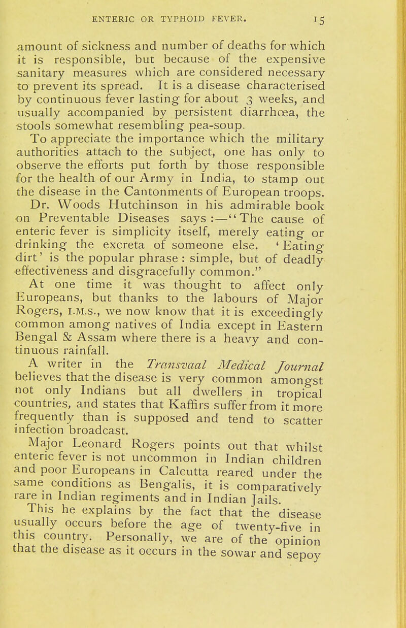 amount of sickness and number of deaths for which it is responsible, but because of the expensive sanitary measures which are considered necessary to prevent its spread. It is a disease characterised by continuous fever lasting for about 3 weeks, and usually accompanied by persistent diarrhoea, the stools somewhat resembling pea-soup. To appreciate the importance which the military authorities attach to the subject, one has only to observe the efforts put forth by those responsible for the health of our Army in India, to stamp out the disease in the Cantonments of European troops. Dr. Woods Hutchinson in his admirable book on Preventable Diseases says:—The cause of enteric fever is simplicity itself, merely eating or drinking the excreta of someone else. * Eating dirt' is the popular phrase : simple, but of deadly effectiveness and disgracefully common. At one time it was thought to affect only Europeans, but thanks to the labours of Major Rogers, i.M.s., we now know that it is exceedingly common among natives of India except in Eastern Bengal & Assam where there is a heavy and con- tinuous rainfall. A writer in the Transvaal Medical Journal believes that the disease is very common amono-st not only Indians but all dwellers in tropical •countries, and states that Kaffirs suffer from it more frequently than is supposed and tend to scatter infection broadcast. Major Leonard Rogers points out that whilst enteric fever is not uncommon in Indian children and poor Europeans in Calcutta reared under the same conditions as Bengalis, it is comparatively rare in Indian regiments and in Indian Jails. This he explains by the fact that the disease usually occurs before the age of twenty-five in this country. Personally, we are of the opinion that the disease as it occurs in the sowar and sepoy