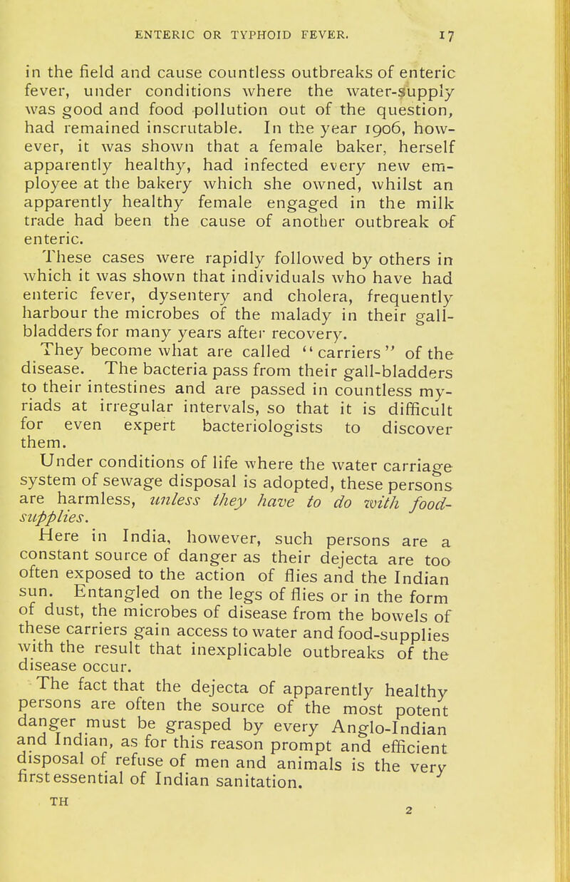 in the field and cause countless outbreaks of enteric fever, under conditions where the water-3upply was good and food pollution out of the question, had remained inscrutable. In the year 1906, how- ever, it was shown that a female baker, herself apparently healthy, had infected every new em- ployee at the bakery which she owned, whilst an apparently healthy female engaged in the milk trade had been the cause of another outbreak of enteric. These cases were rapidly followed by others in which it was shown that individuals who have had enteric fever, dysentery and cholera, frequently harbour the microbes of the malady in their gall- bladders for many years after recovery. They become what are called ''carriers of the disease. The bacteria pass from their gall-bladders to their intestines and are passed in countless my- riads at irregular intervals, so that it is difficult for even expert bacteriologists to discover them. Under conditions of life where the water carriao-e system of sewage disposal is adopted, these persons are harmless, unless they have to do with food- supplies. Here in India, however, such persons are a constant source of danger as their dejecta are too often exposed to the action of flies and the Indian sun. Entangled on the legs of flies or in the form of dust, the microbes of disease from the bowels of these carriers gain access to water and food-supplies With the result that inexplicable outbreaks of the disease occur. The fact that the dejecta of apparently healthy persons are often the source of the most potent danger must be grasped by every Anglo-Indian and Indian, as for this reason prompt and efficient disposal of refuse of men and animals is the very first essential of Indian sanitation. TH