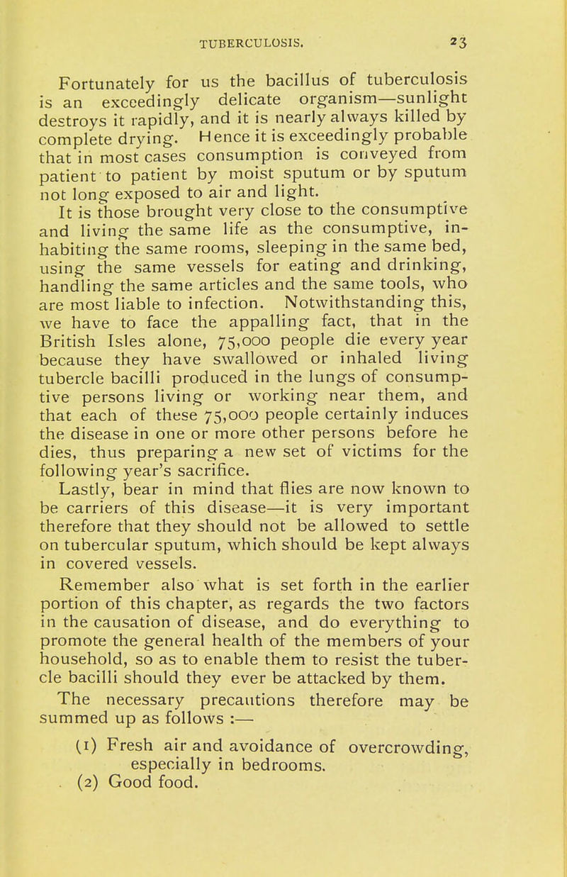 Fortunately for us the bacillus of tuberculosis is an exceedingly delicate organism—sunlight destroys it rapidly, and it is nearly always killed by complete drying. H ence it is exceedingly probable that in most cases consumption is conveyed from patient to patient by moist sputum or by sputum not long exposed to air and light. It is those brought very close to the consumptive and living the same life as the consumptive, in- habiting the same rooms, sleeping in the same bed, using the same vessels for eating and drinking, handling the same articles and the same tools, who are most liable to infection. Notwithstanding this, we have to face the appalling fact, that in the British Isles alone, 75,000 people die every year because they have swallowed or inhaled living tubercle bacilli produced in the lungs of consump- tive persons living or working near them, and that each of these 75,000 people certainly induces the disease in one or more other persons before he dies, thus preparing a new set of victims for the following year's sacrifice. Lastly, bear in mind that flies are now known to be carriers of this disease—it is very important therefore that they should not be allowed to settle on tubercular sputum, which should be kept always in covered vessels. Remember also what is set forth in the earlier portion of this chapter, as regards the two factors in the causation of disease, and do everything to promote the general health of the members of your household, so as to enable them to resist the tuber- cle bacilli should they ever be attacked by them. The necessary precautions therefore may be summed up as follows :— (i) Fresh air and avoidance of overcrowding, especially in bedrooms. . (2) Good food.