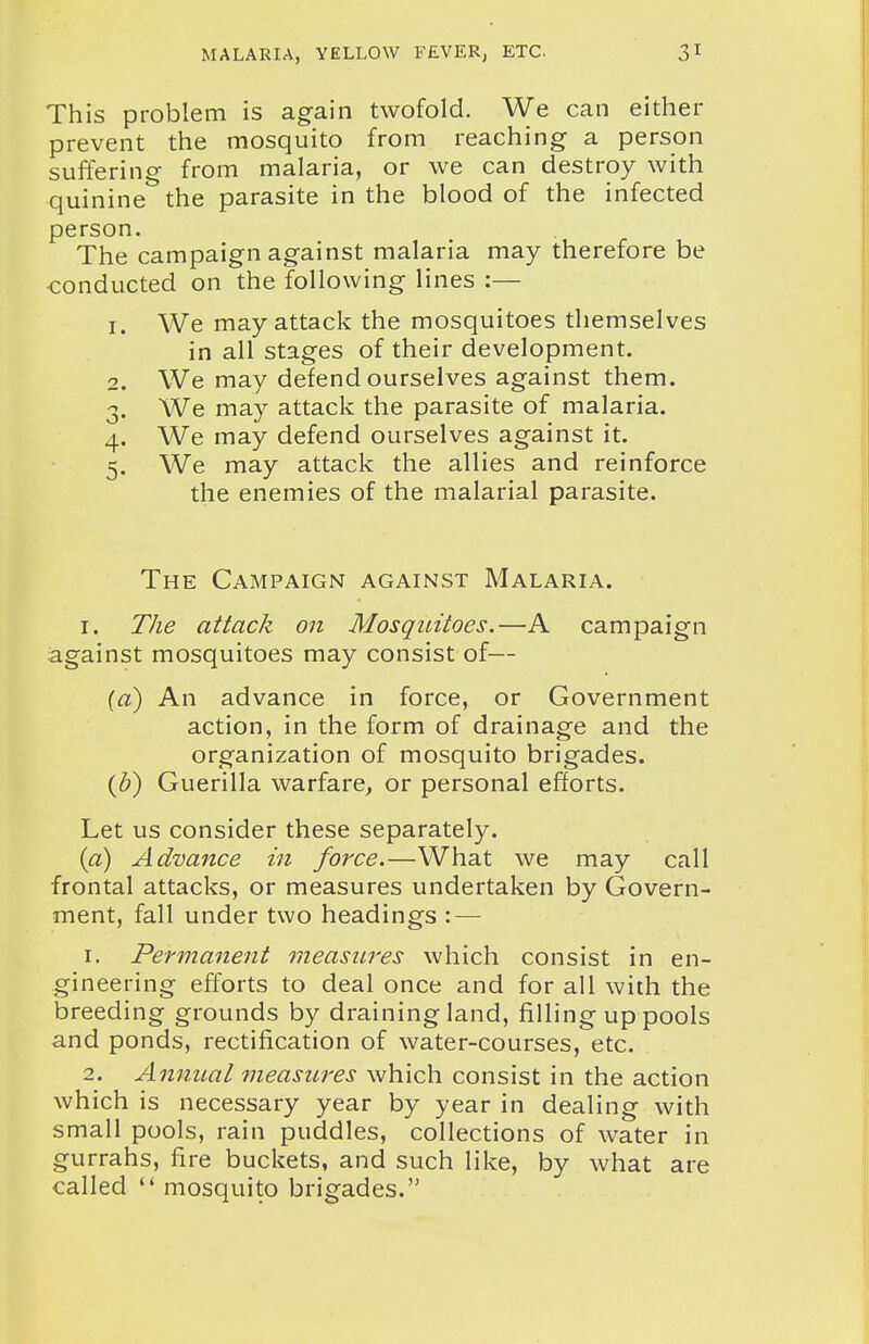 This problem is again twofold. We can either prevent the mosquito from reaching a person suffering from malaria, or we can destroy with quinine the parasite in the blood of the infected person. The campaign against malaria may therefore be ■conducted on the following lines :— 1. We may attack the mosquitoes themselves in all stages of their development. 2. We may defend ourselves against them. 3. We may attack the parasite of malaria. 4. We may defend ourselves against it. 5. We may attack the allies and reinforce the enemies of the malarial parasite. The Campaign against Malaria. I. The attack on Mosqintoes.—A campaign against mosquitoes may consist of— («) An advance in force, or Government action, in the form of drainage and the organization of mosquito brigades. (J)) Guerilla warfare, or personal efforts. Let us consider these separately. {a) Advance in force.—What we may call frontal attacks, or measures undertaken by Govern- ment, fall under two headings : — 1. Permanent measures which consist in en- gineering efforts to deal once and for all with the breeding grounds by draining land, filling up pools and ponds, rectification of water-courses, etc. 2. Annual measures which consist in the action which is necessary year by year in dealing with small pools, rain puddles, collections of water in gurrahs, fire buckets, and such like, by what are called mosquito brigades.