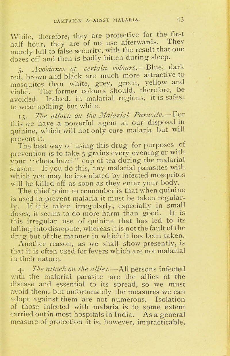 While, therefore, they are protective for the first half hour, thev are of no use afterwards. They merely lull to false security, with the result that one dozes off and then is badly bitten during sleep. 5. Avoidance of certain colours.—Blue, dark red, brown and black are much more attractive to mosquitos than white, grey, green, yellow and violet. The former colours should, therefore, be avoided. Indeed, in malarial regions, it is safest to wear nothing but white. 13. The attack on the Malarial Parasite. —¥ov: this we have a powerful agent at our disposal in quinine, which will not only cure malaria but will prevent it. The best way of using this drug for purposes of prevention is to take 5 grains every evening or with your  chota hazri  cup of tea during the malarial season. If you do this, any malarial parasites with which you may be inoculated by infected mosquitos will be killed off as soon as they enter your body. The chief point to remember is that when quinine is used to prevent malaria it must be taken regular- ly. If it is taken irregularly, especially in small doses, it seems to do more harm than good. It is this irregular use of quinine that has led to its falling into disrepute, whereas it is not the fault of the drug but of the manner in which it has been taken. Another reason, as we shall show presently, is that it is often used for fevers which are not malarial in their nature. 4. The attack on the allies.—All persons infected with the malarial parasite are the allies of the disease and essential to its spread, so we must avoid them, but unfortunately the measures we can adopt against them are not numerous. Isolation of those infected with malaria is to some extent carried out in most hospitals in India. As a general measure of protection it is, however, impracticable.