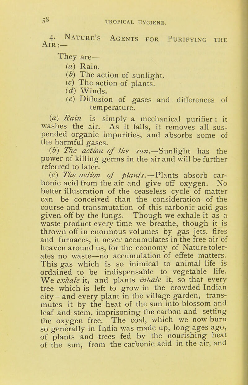 4. Nature's Agents for Purifying the Air:— They are— (a) Rain. (b) The action of sunlight. (c) The action of plants. (d) Winds. (e) Diffusion of gases and differences of temperature. (a) Rain is simply a mechanical purifier: it washes the air. As it falls, it removes all sus- pended organic impurities, and absorbs some of the harmful gases. (d) The action of the sun.—Sunlight has the power of killing germs in the air and will be further referred to later. {c) The action of plants. — Plants absorb car- bonic acid from the air and give off oxygen. No better illustration of the ceaseless cycle of matter can be conceived than the consideration of the course and transmutation of this carbonic acid gas given off by the lungs. Though we exhale it as a waste product every time we breathe, though it is thrown off in enormous volumes by gas jets, fires and furnaces, it never accumulates in the free air of heaven around us, for the economy of Nature toler- ates no waste—no accumulation of effete matters. This gas which is so inimical to animal life is ordained to be indispensable to vegetable life. We exhale it, and plants inhale it, so that every tree which is left to grow in the crowded Indian city—and every plant in the village garden, trans- mutes it by the heat of the sun into blossom and leaf and stem, imprisoning the carbon and setting the oxygen free. The coal, which we now burn so generally in India was made up, long ages ago, of plants and trees fed by the nourishing heat of the sun, from the carbonic acid in the air, and