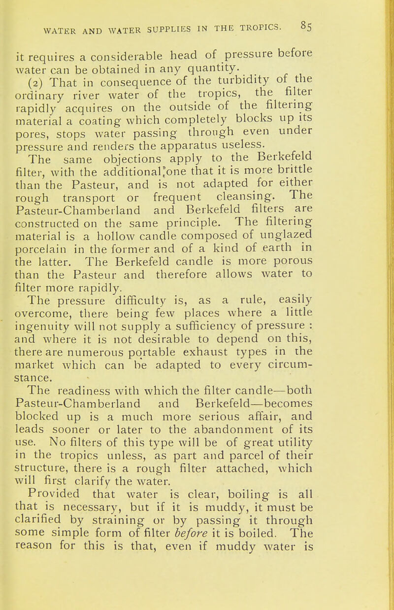 it requires a considerable head of pressure before water can be obtained in any quantity. (2) That in consequence of the turbidity of the ordinary river water of the tropics, the filter rapidly acquires on the outside of the filtering material a coating which completely blocks up its pores, stops water passing through even under pressure and renders the apparatus useless. The same objections apply to the Berkefeld filter, with the additionallone that it is more brittle than the Pasteur, and is not adapted for either rough transport or frequent cleansing. The Pasteur-Chamberland and Berkefeld filters are constructed on the same principle. The filtering material is a hollow candle composed of unglazed porcelain in the former and of a kind of earth in the latter. The Berkefeld candle is more porous than the Pasteur and therefore allows water to filter more rapidly. The pressure difficulty is, as a rule, easily overcome, there being few places where a little ingenuity will not supply a sufficiency of pressure : and where it is not desirable to depend on this, there are numerous portable exhaust types in the market which can be adapted to every circum- stance. The readiness with which the filter candle—both Pasteur-Chamberland and Berkefeld—becomes blocked up is a much more serious affair, and leads sooner or later to the abandonment of its use. No filters of this type will be of great utility in the tropics unless, as part and parcel of their structure, there is a rough filter attached, which will first clarify^ the water. Provided that water is clear, boiling is all that is necessary, but if it is muddy, it must be clarified by straining or by passing it through some simple form of filter before it is boiled. The reason for this is that, even if muddy water is