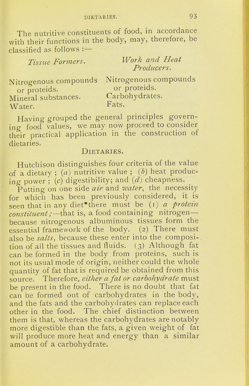 The nutritive constituents of food, in accordance with their functions in the body, may, therefore, be classified as follows :— Tissue Formers. Work and Hmt Producers. Nitrogenous compounds Nitrogenous compounds or proteids. or proteids. Mineral substances. Carbohydrates. Water. Fats. Having grouped the general principles govern- ing- food values, we may now proceed to consider their practical application in the construction of dietaries. Dietaries. Hutchison distinguishes four criteria of the value of a dietary ; {a) nutritive value ; {b) heat produc- ing power ; (c) digestibility; and id) cheapness. Putting on one side air and -water, the necessity for which has been previously considered, it is seen that in any diet'there must be (i) a protein constituent;—ihat is, a food containing nitrogen— because nitrogenous albuminous tissues form the essential framework of the body. (2) There must also be salts, because these enter into the composi- tion of all the tissues and fluids. ( 3) Although fat can be formed in the body from proteins, such is not its usual mode of origin, neither could the whole quantity of fat that is required be obtained from this source. Therefore, either a fat or carbohydrate must be present in the food. There is no doubt that fat can be formed out of carbohydrates in the body, and the fats and the carbohydrates can replace each other in the food. The chief distinction between them is that, whereas the carbohydrates are notably more digestible than the fats, a given weight of fat will produce more heat and energy than a similar amount of a carbohydrate.